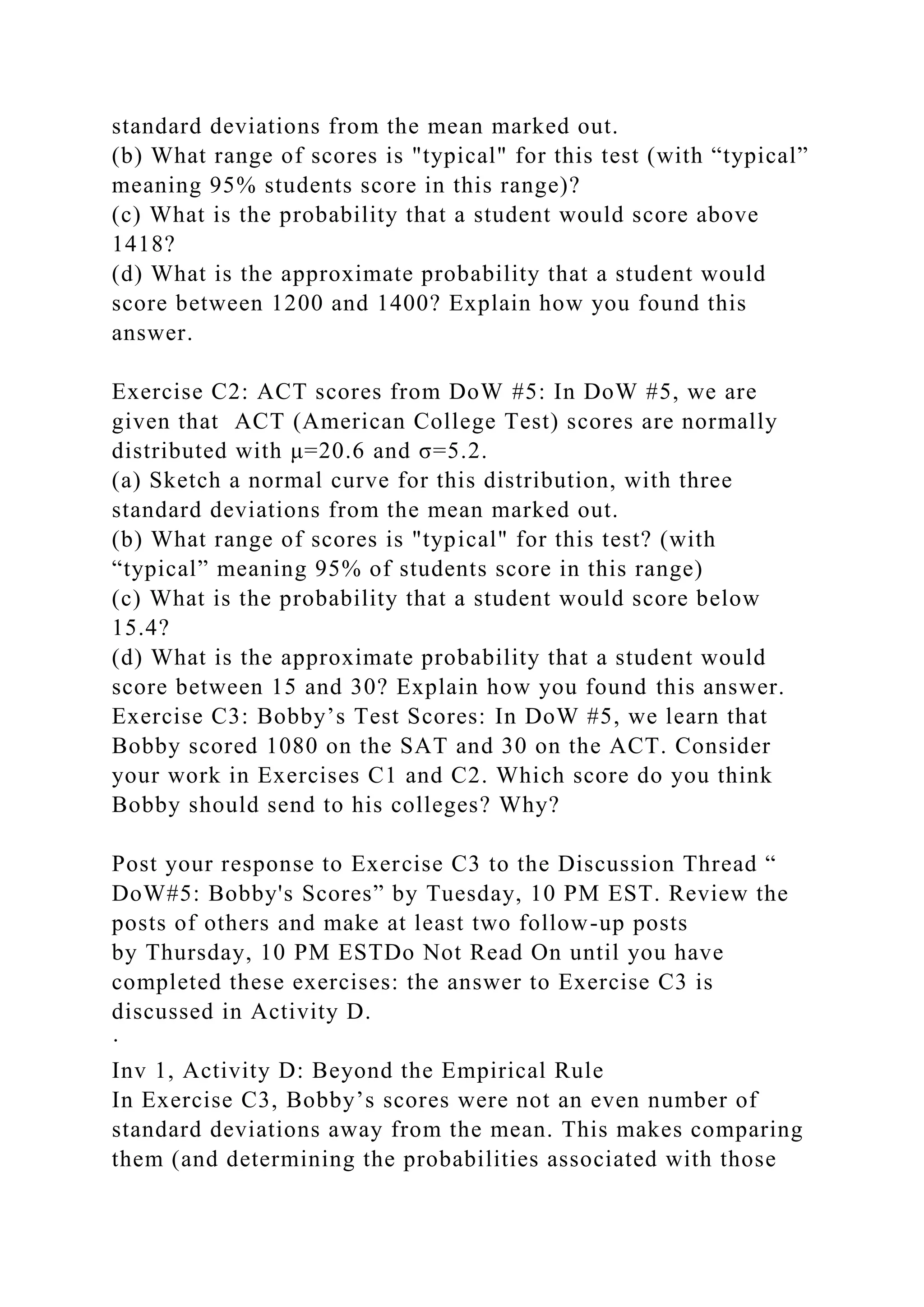 standard deviations from the mean marked out.
(b) What range of scores is "typical" for this test (with “typical”
meaning 95% students score in this range)?
(c) What is the probability that a student would score above
1418?
(d) What is the approximate probability that a student would
score between 1200 and 1400? Explain how you found this
answer.
Exercise C2: ACT scores from DoW #5: In DoW #5, we are
given that ACT (American College Test) scores are normally
distributed with μ=20.6 and σ=5.2.
(a) Sketch a normal curve for this distribution, with three
standard deviations from the mean marked out.
(b) What range of scores is "typical" for this test? (with
“typical” meaning 95% of students score in this range)
(c) What is the probability that a student would score below
15.4?
(d) What is the approximate probability that a student would
score between 15 and 30? Explain how you found this answer.
Exercise C3: Bobby’s Test Scores: In DoW #5, we learn that
Bobby scored 1080 on the SAT and 30 on the ACT. Consider
your work in Exercises C1 and C2. Which score do you think
Bobby should send to his colleges? Why?
Post your response to Exercise C3 to the Discussion Thread “
DoW#5: Bobby's Scores” by Tuesday, 10 PM EST. Review the
posts of others and make at least two follow-up posts
by Thursday, 10 PM ESTDo Not Read On until you have
completed these exercises: the answer to Exercise C3 is
discussed in Activity D.
·
Inv 1, Activity D: Beyond the Empirical Rule
In Exercise C3, Bobby’s scores were not an even number of
standard deviations away from the mean. This makes comparing
them (and determining the probabilities associated with those
 