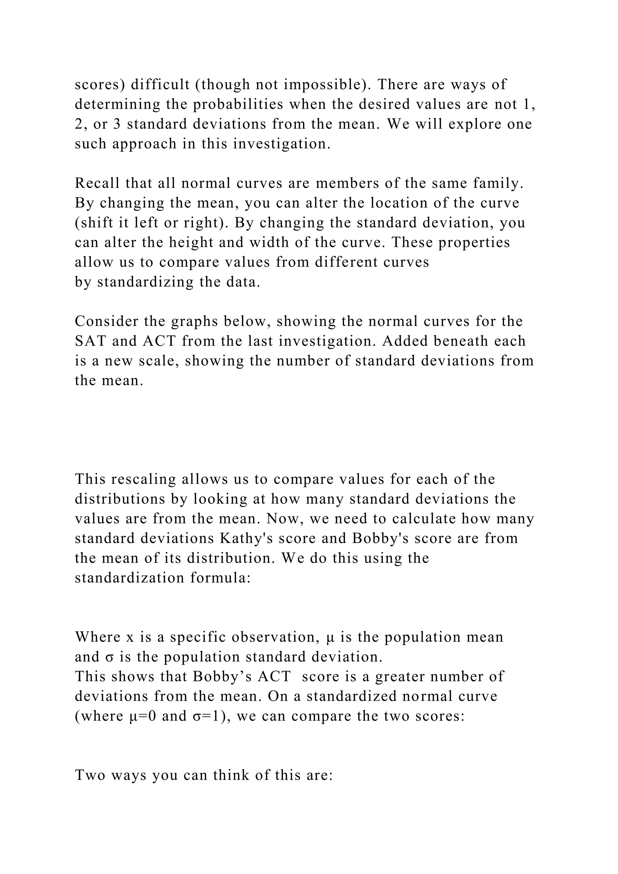 scores) difficult (though not impossible). There are ways of
determining the probabilities when the desired values are not 1,
2, or 3 standard deviations from the mean. We will explore one
such approach in this investigation.
Recall that all normal curves are members of the same family.
By changing the mean, you can alter the location of the curve
(shift it left or right). By changing the standard deviation, you
can alter the height and width of the curve. These properties
allow us to compare values from different curves
by standardizing the data.
Consider the graphs below, showing the normal curves for the
SAT and ACT from the last investigation. Added beneath each
is a new scale, showing the number of standard deviations from
the mean.
This rescaling allows us to compare values for each of the
distributions by looking at how many standard deviations the
values are from the mean. Now, we need to calculate how many
standard deviations Kathy's score and Bobby's score are from
the mean of its distribution. We do this using the
standardization formula:
Where x is a specific observation, μ is the population mean
and σ is the population standard deviation.
This shows that Bobby’s ACT score is a greater number of
deviations from the mean. On a standardized normal curve
(where μ=0 and σ=1), we can compare the two scores:
Two ways you can think of this are:
 