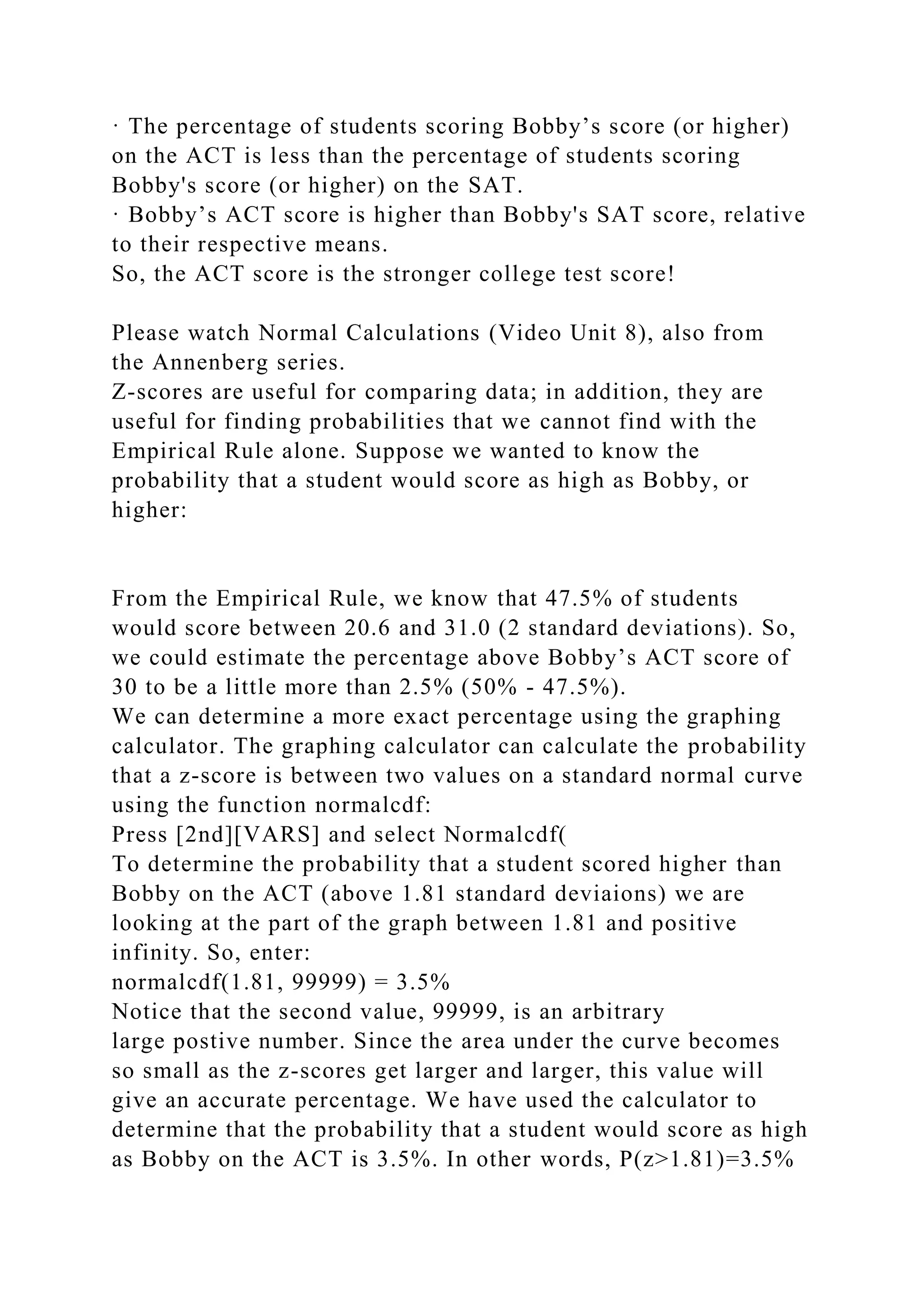 · The percentage of students scoring Bobby’s score (or higher)
on the ACT is less than the percentage of students scoring
Bobby's score (or higher) on the SAT.
· Bobby’s ACT score is higher than Bobby's SAT score, relative
to their respective means.
So, the ACT score is the stronger college test score!
Please watch Normal Calculations (Video Unit 8), also from
the Annenberg series.
Z-scores are useful for comparing data; in addition, they are
useful for finding probabilities that we cannot find with the
Empirical Rule alone. Suppose we wanted to know the
probability that a student would score as high as Bobby, or
higher:
From the Empirical Rule, we know that 47.5% of students
would score between 20.6 and 31.0 (2 standard deviations). So,
we could estimate the percentage above Bobby’s ACT score of
30 to be a little more than 2.5% (50% - 47.5%).
We can determine a more exact percentage using the graphing
calculator. The graphing calculator can calculate the probability
that a z-score is between two values on a standard normal curve
using the function normalcdf:
Press [2nd][VARS] and select Normalcdf(
To determine the probability that a student scored higher than
Bobby on the ACT (above 1.81 standard deviaions) we are
looking at the part of the graph between 1.81 and positive
infinity. So, enter:
normalcdf(1.81, 99999) = 3.5%
Notice that the second value, 99999, is an arbitrary
large postive number. Since the area under the curve becomes
so small as the z-scores get larger and larger, this value will
give an accurate percentage. We have used the calculator to
determine that the probability that a student would score as high
as Bobby on the ACT is 3.5%. In other words, P(z>1.81)=3.5%
 