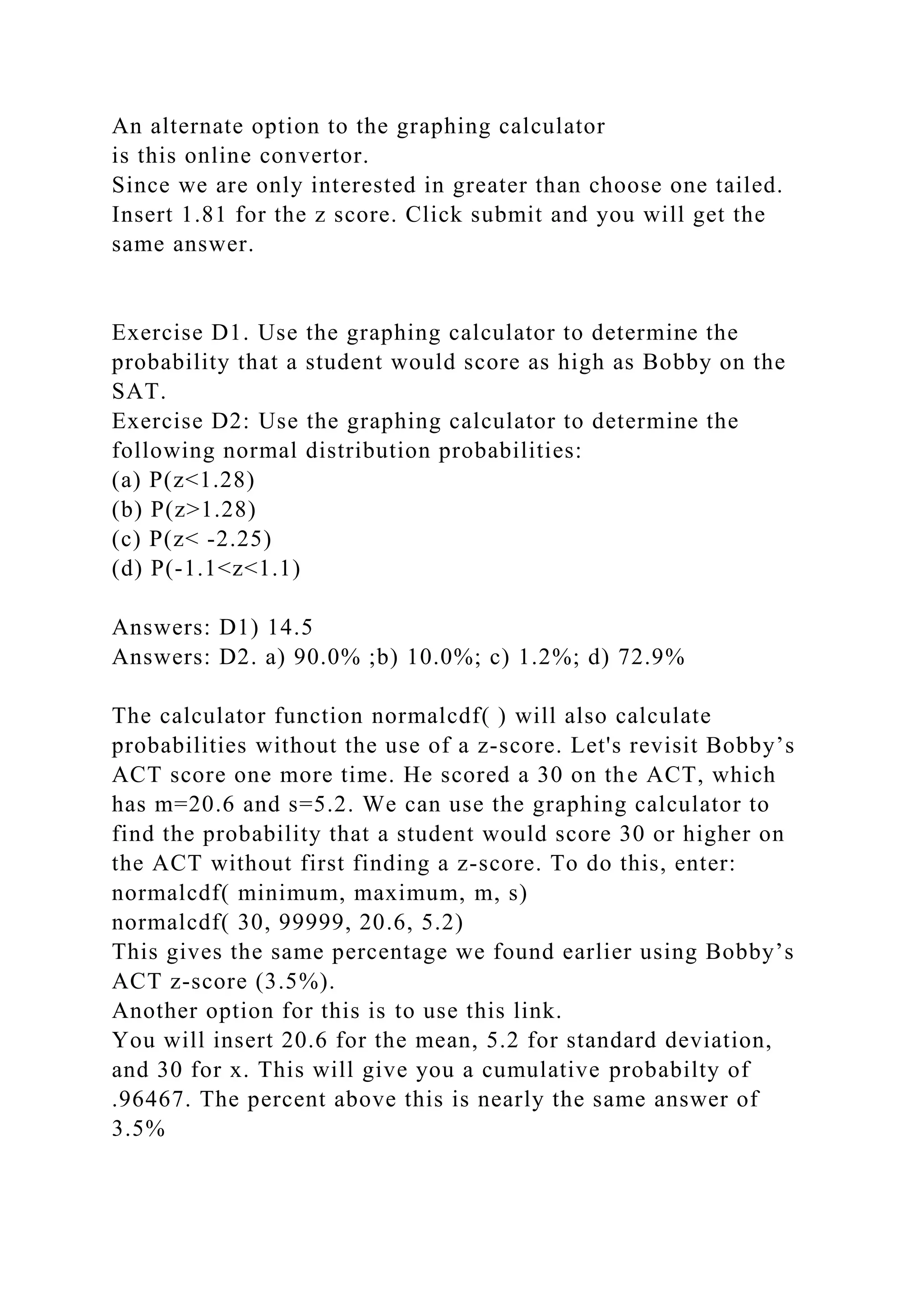 An alternate option to the graphing calculator
is this online convertor.
Since we are only interested in greater than choose one tailed.
Insert 1.81 for the z score. Click submit and you will get the
same answer.
Exercise D1. Use the graphing calculator to determine the
probability that a student would score as high as Bobby on the
SAT.
Exercise D2: Use the graphing calculator to determine the
following normal distribution probabilities:
(a) P(z<1.28)
(b) P(z>1.28)
(c) P(z< -2.25)
(d) P(-1.1<z<1.1)
Answers: D1) 14.5
Answers: D2. a) 90.0% ;b) 10.0%; c) 1.2%; d) 72.9%
The calculator function normalcdf( ) will also calculate
probabilities without the use of a z-score. Let's revisit Bobby’s
ACT score one more time. He scored a 30 on the ACT, which
has m=20.6 and s=5.2. We can use the graphing calculator to
find the probability that a student would score 30 or higher on
the ACT without first finding a z-score. To do this, enter:
normalcdf( minimum, maximum, m, s)
normalcdf( 30, 99999, 20.6, 5.2)
This gives the same percentage we found earlier using Bobby’s
ACT z-score (3.5%).
Another option for this is to use this link.
You will insert 20.6 for the mean, 5.2 for standard deviation,
and 30 for x. This will give you a cumulative probabilty of
.96467. The percent above this is nearly the same answer of
3.5%
 