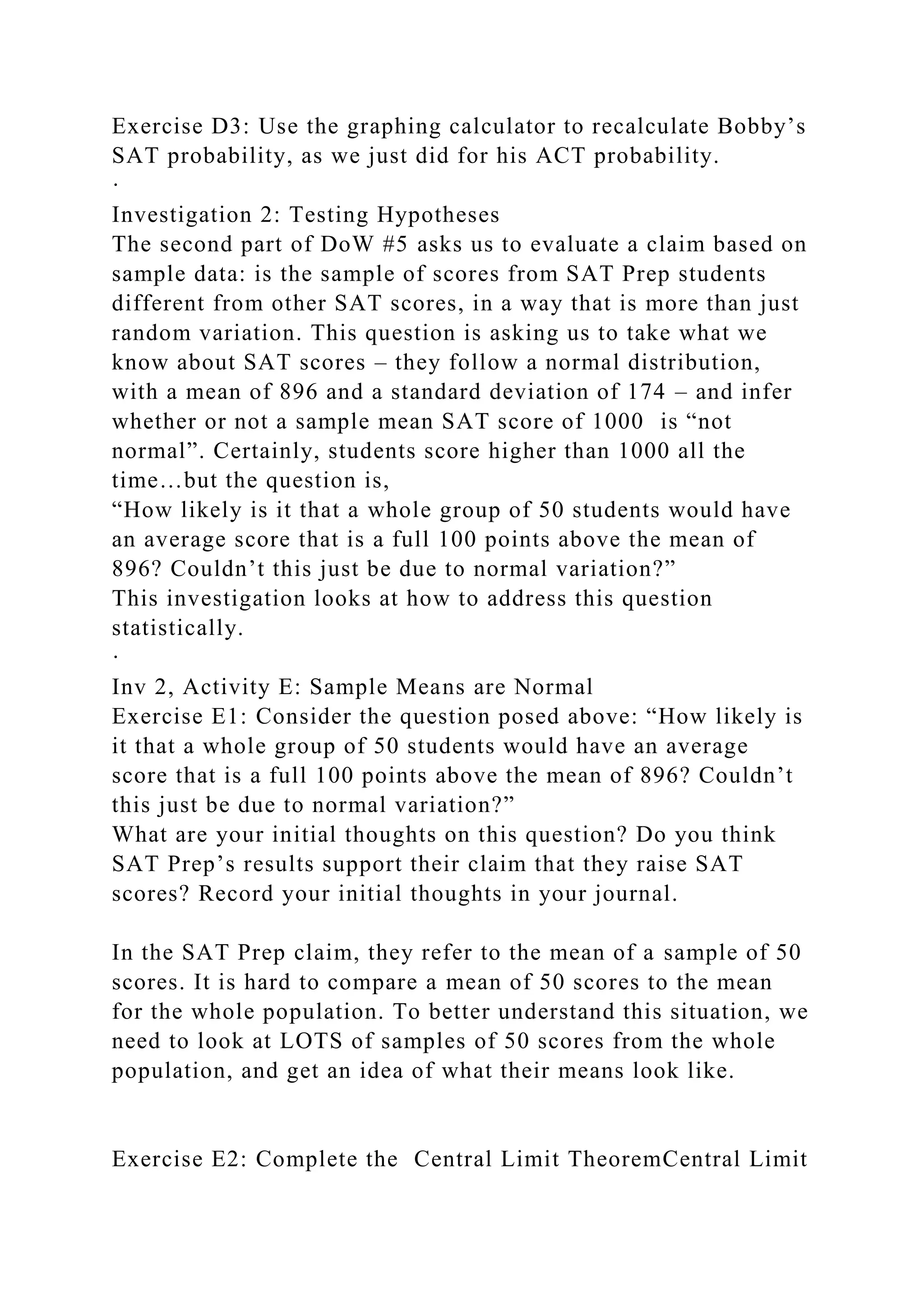 Exercise D3: Use the graphing calculator to recalculate Bobby’s
SAT probability, as we just did for his ACT probability.
·
Investigation 2: Testing Hypotheses
The second part of DoW #5 asks us to evaluate a claim based on
sample data: is the sample of scores from SAT Prep students
different from other SAT scores, in a way that is more than just
random variation. This question is asking us to take what we
know about SAT scores – they follow a normal distribution,
with a mean of 896 and a standard deviation of 174 – and infer
whether or not a sample mean SAT score of 1000 is “not
normal”. Certainly, students score higher than 1000 all the
time…but the question is,
“How likely is it that a whole group of 50 students would have
an average score that is a full 100 points above the mean of
896? Couldn’t this just be due to normal variation?”
This investigation looks at how to address this question
statistically.
·
Inv 2, Activity E: Sample Means are Normal
Exercise E1: Consider the question posed above: “How likely is
it that a whole group of 50 students would have an average
score that is a full 100 points above the mean of 896? Couldn’t
this just be due to normal variation?”
What are your initial thoughts on this question? Do you think
SAT Prep’s results support their claim that they raise SAT
scores? Record your initial thoughts in your journal.
In the SAT Prep claim, they refer to the mean of a sample of 50
scores. It is hard to compare a mean of 50 scores to the mean
for the whole population. To better understand this situation, we
need to look at LOTS of samples of 50 scores from the whole
population, and get an idea of what their means look like.
Exercise E2: Complete the Central Limit TheoremCentral Limit
 