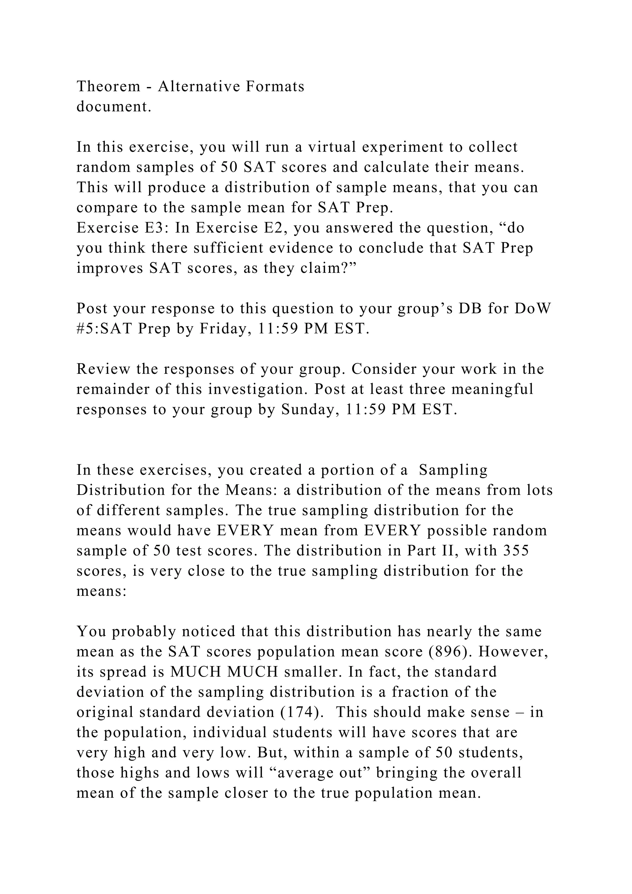 Theorem - Alternative Formats
document.
In this exercise, you will run a virtual experiment to collect
random samples of 50 SAT scores and calculate their means.
This will produce a distribution of sample means, that you can
compare to the sample mean for SAT Prep.
Exercise E3: In Exercise E2, you answered the question, “do
you think there sufficient evidence to conclude that SAT Prep
improves SAT scores, as they claim?”
Post your response to this question to your group’s DB for DoW
#5:SAT Prep by Friday, 11:59 PM EST.
Review the responses of your group. Consider your work in the
remainder of this investigation. Post at least three meaningful
responses to your group by Sunday, 11:59 PM EST.
In these exercises, you created a portion of a Sampling
Distribution for the Means: a distribution of the means from lots
of different samples. The true sampling distribution for the
means would have EVERY mean from EVERY possible random
sample of 50 test scores. The distribution in Part II, with 355
scores, is very close to the true sampling distribution for the
means:
You probably noticed that this distribution has nearly the same
mean as the SAT scores population mean score (896). However,
its spread is MUCH MUCH smaller. In fact, the standard
deviation of the sampling distribution is a fraction of the
original standard deviation (174). This should make sense – in
the population, individual students will have scores that are
very high and very low. But, within a sample of 50 students,
those highs and lows will “average out” bringing the overall
mean of the sample closer to the true population mean.
 