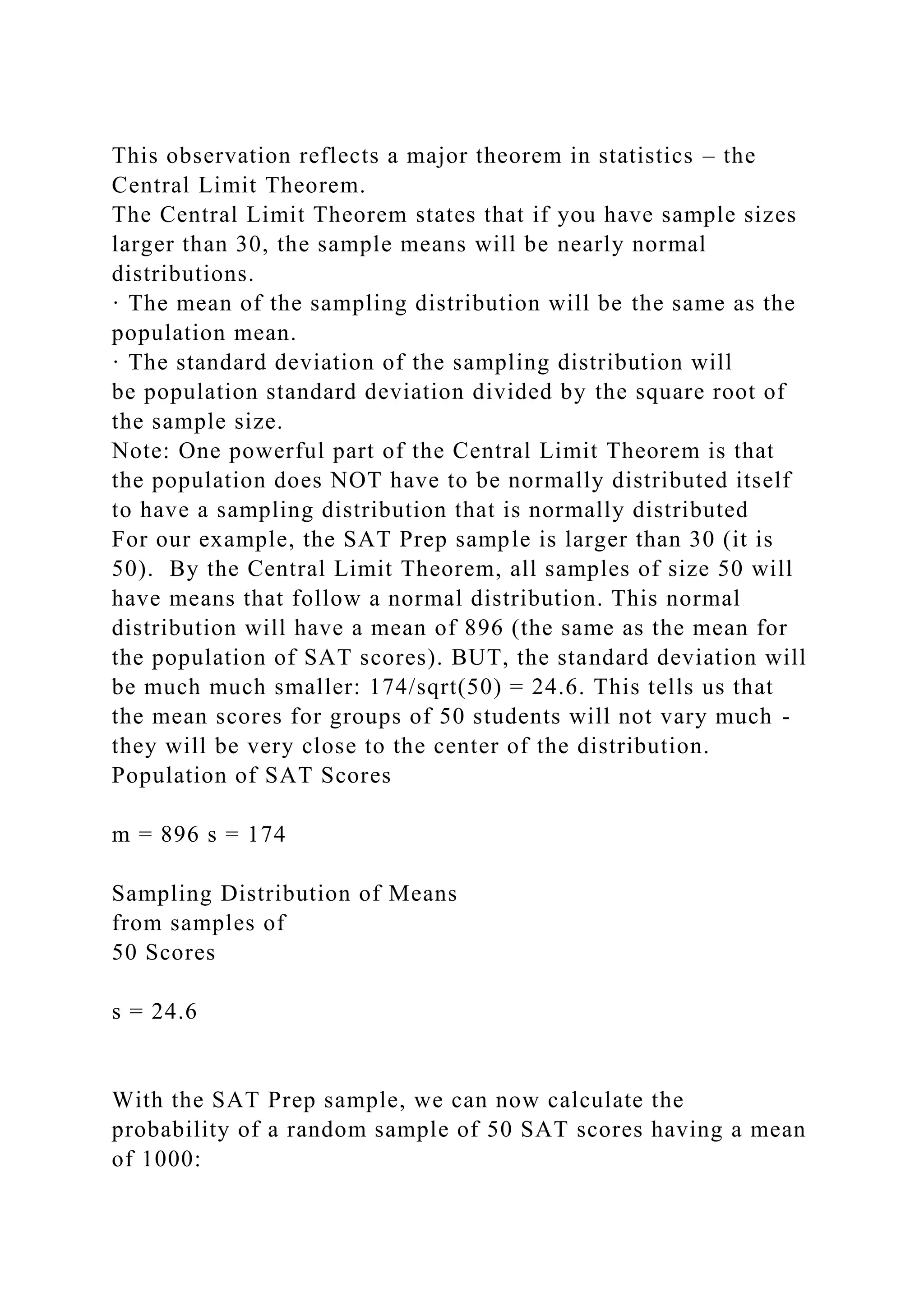This observation reflects a major theorem in statistics – the
Central Limit Theorem.
The Central Limit Theorem states that if you have sample sizes
larger than 30, the sample means will be nearly normal
distributions.
· The mean of the sampling distribution will be the same as the
population mean.
· The standard deviation of the sampling distribution will
be population standard deviation divided by the square root of
the sample size.
Note: One powerful part of the Central Limit Theorem is that
the population does NOT have to be normally distributed itself
to have a sampling distribution that is normally distributed
For our example, the SAT Prep sample is larger than 30 (it is
50). By the Central Limit Theorem, all samples of size 50 will
have means that follow a normal distribution. This normal
distribution will have a mean of 896 (the same as the mean for
the population of SAT scores). BUT, the standard deviation will
be much much smaller: 174/sqrt(50) = 24.6. This tells us that
the mean scores for groups of 50 students will not vary much -
they will be very close to the center of the distribution.
Population of SAT Scores
m = 896 s = 174
Sampling Distribution of Means
from samples of
50 Scores
s = 24.6
With the SAT Prep sample, we can now calculate the
probability of a random sample of 50 SAT scores having a mean
of 1000:
 