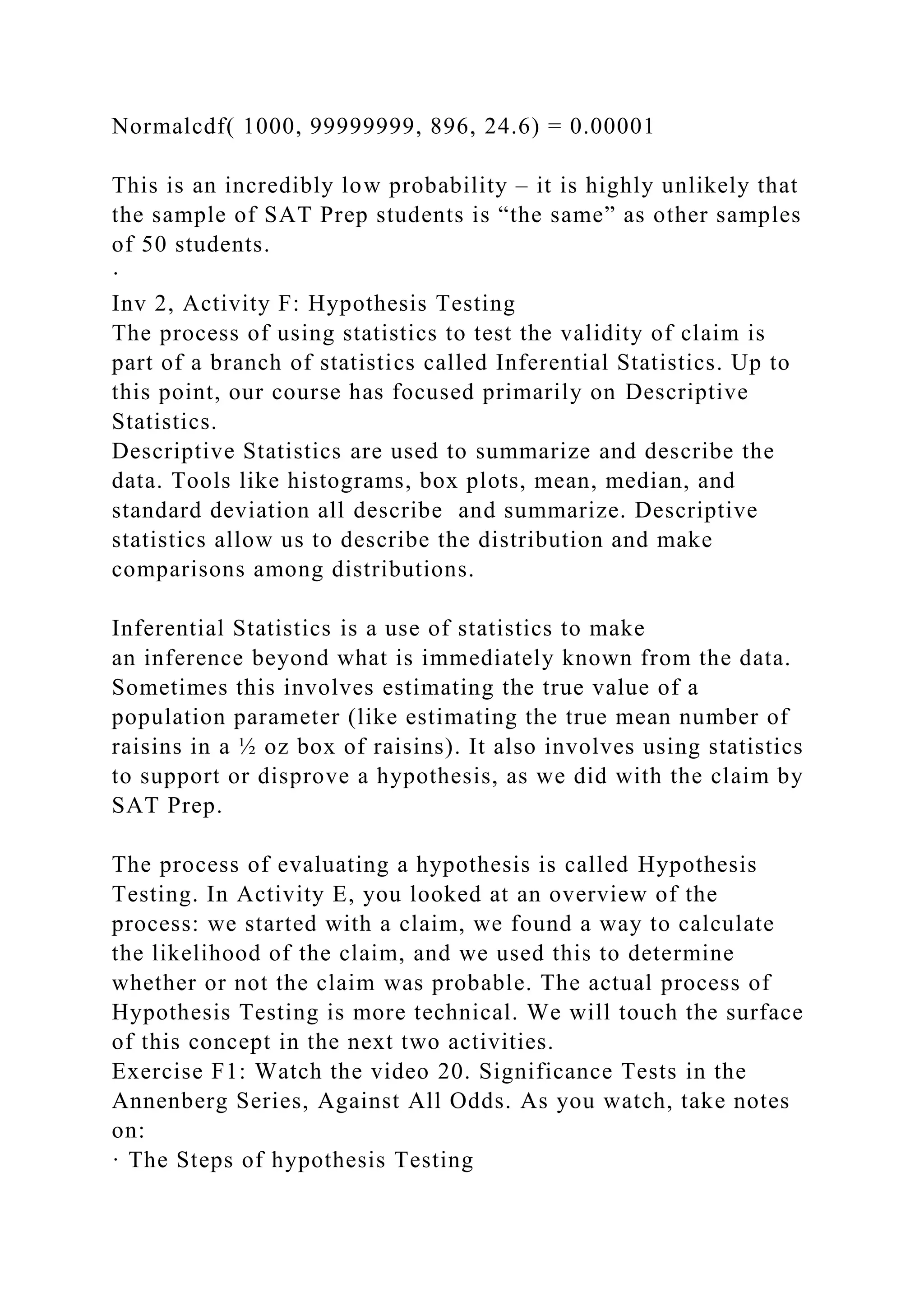 Normalcdf( 1000, 99999999, 896, 24.6) = 0.00001
This is an incredibly low probability – it is highly unlikely that
the sample of SAT Prep students is “the same” as other samples
of 50 students.
·
Inv 2, Activity F: Hypothesis Testing
The process of using statistics to test the validity of claim is
part of a branch of statistics called Inferential Statistics. Up to
this point, our course has focused primarily on Descriptive
Statistics.
Descriptive Statistics are used to summarize and describe the
data. Tools like histograms, box plots, mean, median, and
standard deviation all describe and summarize. Descriptive
statistics allow us to describe the distribution and make
comparisons among distributions.
Inferential Statistics is a use of statistics to make
an inference beyond what is immediately known from the data.
Sometimes this involves estimating the true value of a
population parameter (like estimating the true mean number of
raisins in a ½ oz box of raisins). It also involves using statistics
to support or disprove a hypothesis, as we did with the claim by
SAT Prep.
The process of evaluating a hypothesis is called Hypothesis
Testing. In Activity E, you looked at an overview of the
process: we started with a claim, we found a way to calculate
the likelihood of the claim, and we used this to determine
whether or not the claim was probable. The actual process of
Hypothesis Testing is more technical. We will touch the surface
of this concept in the next two activities.
Exercise F1: Watch the video 20. Significance Tests in the
Annenberg Series, Against All Odds. As you watch, take notes
on:
· The Steps of hypothesis Testing
 