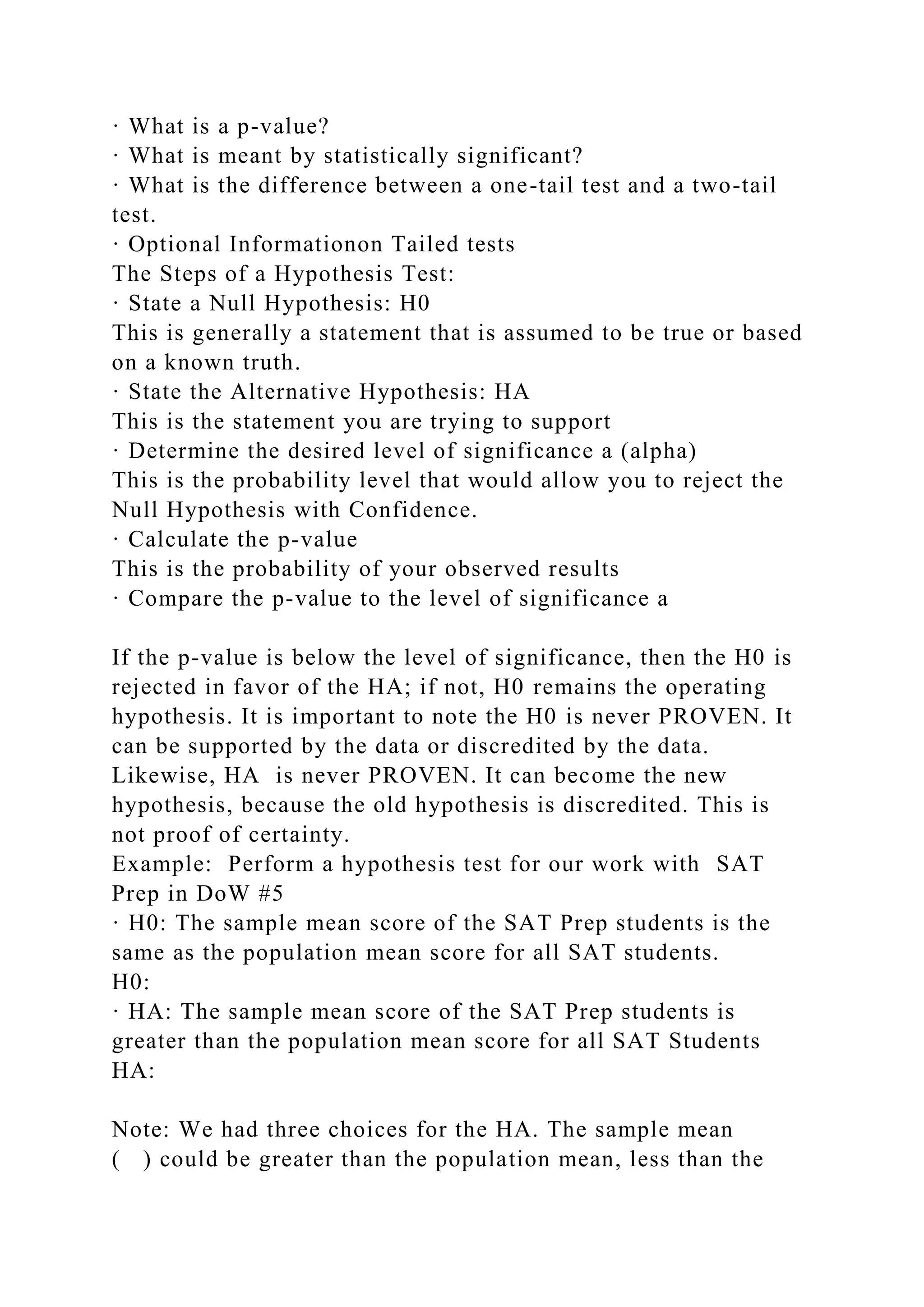 · What is a p-value?
· What is meant by statistically significant?
· What is the difference between a one-tail test and a two-tail
test.
· Optional Informationon Tailed tests
The Steps of a Hypothesis Test:
· State a Null Hypothesis: H0
This is generally a statement that is assumed to be true or based
on a known truth.
· State the Alternative Hypothesis: HA
This is the statement you are trying to support
· Determine the desired level of significance a (alpha)
This is the probability level that would allow you to reject the
Null Hypothesis with Confidence.
· Calculate the p-value
This is the probability of your observed results
· Compare the p-value to the level of significance a
If the p-value is below the level of significance, then the H0 is
rejected in favor of the HA; if not, H0 remains the operating
hypothesis. It is important to note the H0 is never PROVEN. It
can be supported by the data or discredited by the data.
Likewise, HA is never PROVEN. It can become the new
hypothesis, because the old hypothesis is discredited. This is
not proof of certainty.
Example: Perform a hypothesis test for our work with SAT
Prep in DoW #5
· H0: The sample mean score of the SAT Prep students is the
same as the population mean score for all SAT students.
H0:
· HA: The sample mean score of the SAT Prep students is
greater than the population mean score for all SAT Students
HA:
Note: We had three choices for the HA. The sample mean
( ) could be greater than the population mean, less than the
 