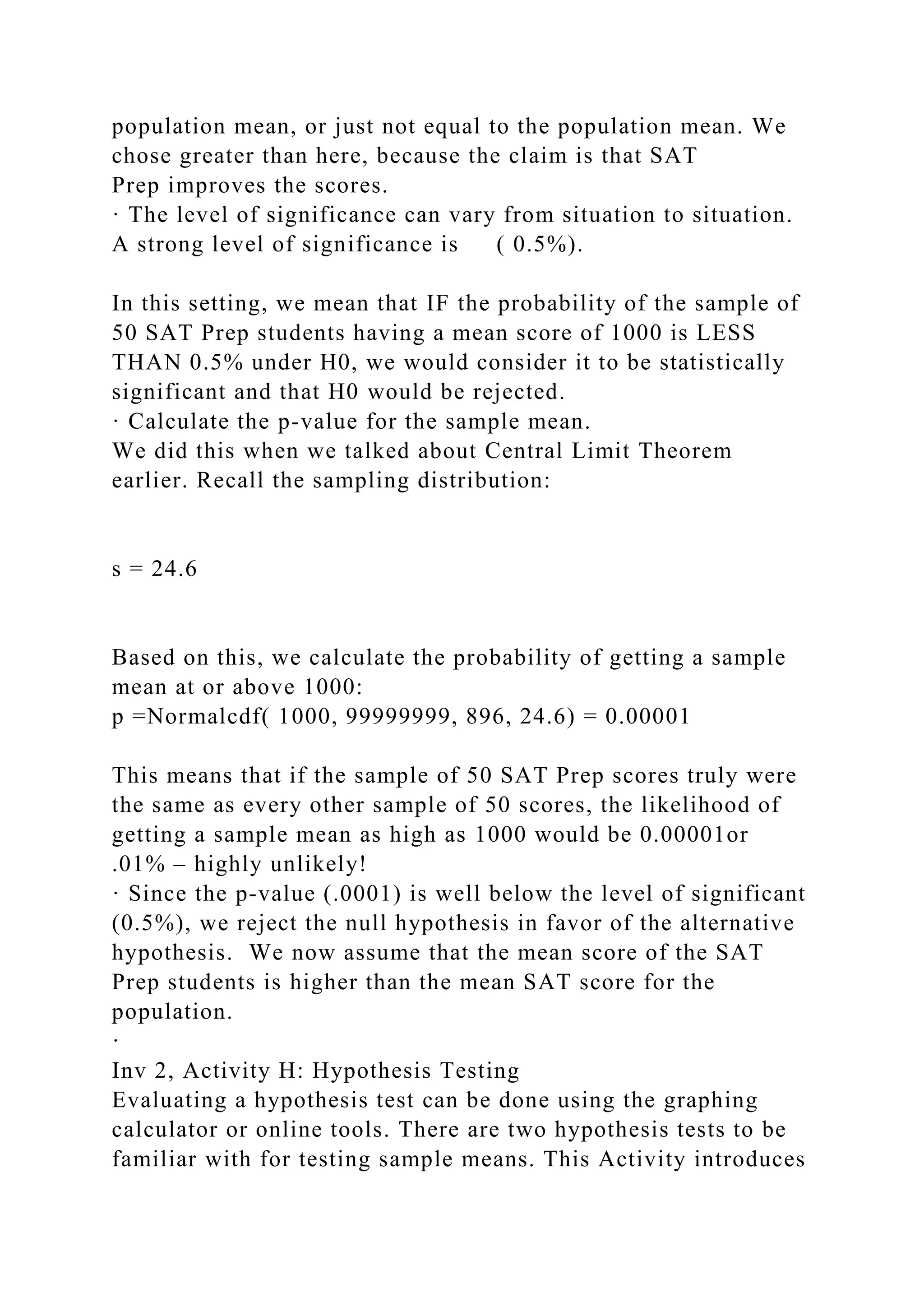 population mean, or just not equal to the population mean. We
chose greater than here, because the claim is that SAT
Prep improves the scores.
· The level of significance can vary from situation to situation.
A strong level of significance is ( 0.5%).
In this setting, we mean that IF the probability of the sample of
50 SAT Prep students having a mean score of 1000 is LESS
THAN 0.5% under H0, we would consider it to be statistically
significant and that H0 would be rejected.
· Calculate the p-value for the sample mean.
We did this when we talked about Central Limit Theorem
earlier. Recall the sampling distribution:
s = 24.6
Based on this, we calculate the probability of getting a sample
mean at or above 1000:
p =Normalcdf( 1000, 99999999, 896, 24.6) = 0.00001
This means that if the sample of 50 SAT Prep scores truly were
the same as every other sample of 50 scores, the likelihood of
getting a sample mean as high as 1000 would be 0.00001or
.01% – highly unlikely!
· Since the p-value (.0001) is well below the level of significant
(0.5%), we reject the null hypothesis in favor of the alternative
hypothesis. We now assume that the mean score of the SAT
Prep students is higher than the mean SAT score for the
population.
·
Inv 2, Activity H: Hypothesis Testing
Evaluating a hypothesis test can be done using the graphing
calculator or online tools. There are two hypothesis tests to be
familiar with for testing sample means. This Activity introduces
 