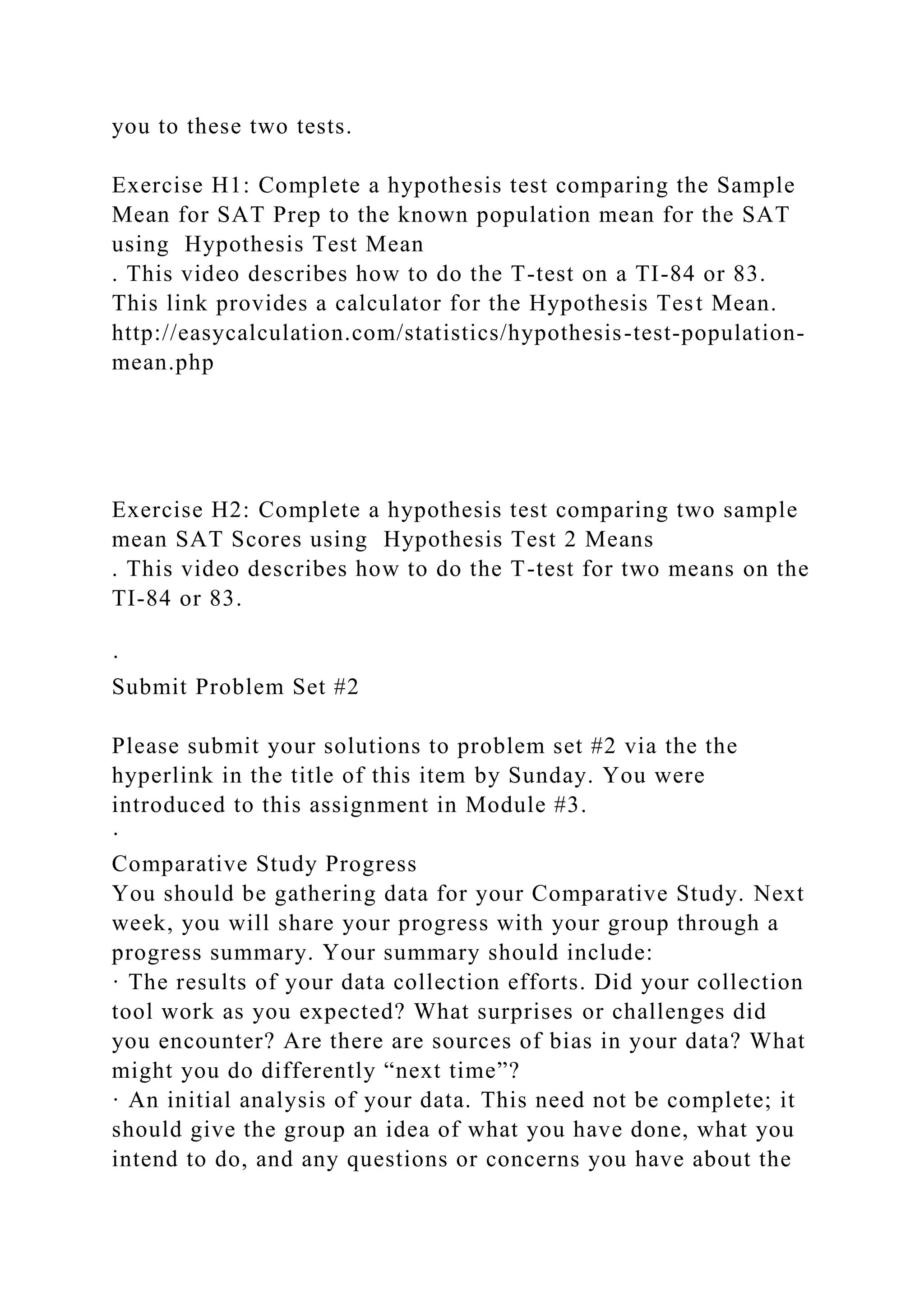 you to these two tests.
Exercise H1: Complete a hypothesis test comparing the Sample
Mean for SAT Prep to the known population mean for the SAT
using Hypothesis Test Mean
. This video describes how to do the T-test on a TI-84 or 83.
This link provides a calculator for the Hypothesis Test Mean.
http://easycalculation.com/statistics/hypothesis-test-population-
mean.php
Exercise H2: Complete a hypothesis test comparing two sample
mean SAT Scores using Hypothesis Test 2 Means
. This video describes how to do the T-test for two means on the
TI-84 or 83.
·
Submit Problem Set #2
Please submit your solutions to problem set #2 via the the
hyperlink in the title of this item by Sunday. You were
introduced to this assignment in Module #3.
·
Comparative Study Progress
You should be gathering data for your Comparative Study. Next
week, you will share your progress with your group through a
progress summary. Your summary should include:
· The results of your data collection efforts. Did your collection
tool work as you expected? What surprises or challenges did
you encounter? Are there are sources of bias in your data? What
might you do differently “next time”?
· An initial analysis of your data. This need not be complete; it
should give the group an idea of what you have done, what you
intend to do, and any questions or concerns you have about the
 