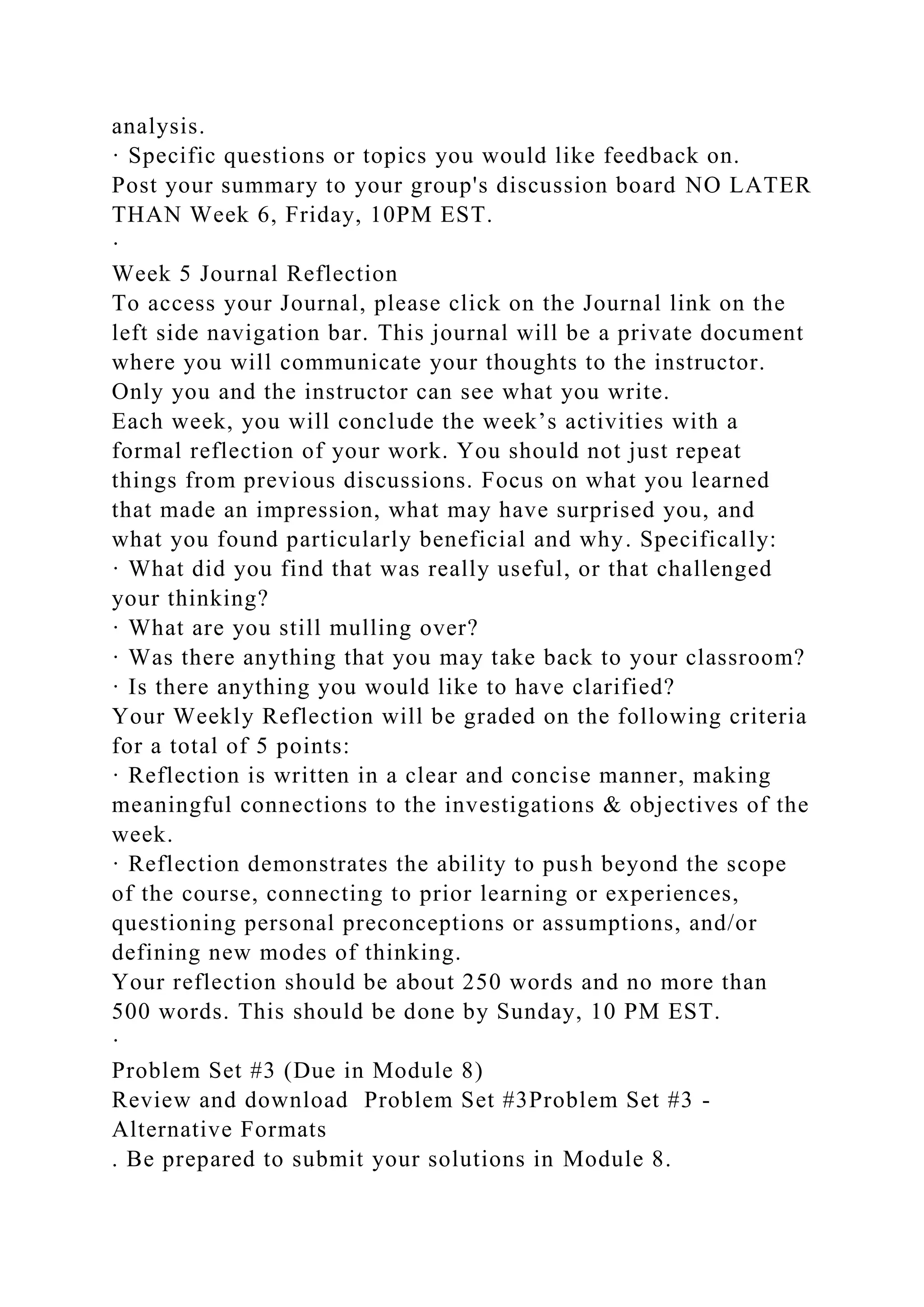 analysis.
· Specific questions or topics you would like feedback on.
Post your summary to your group's discussion board NO LATER
THAN Week 6, Friday, 10PM EST.
·
Week 5 Journal Reflection
To access your Journal, please click on the Journal link on the
left side navigation bar. This journal will be a private document
where you will communicate your thoughts to the instructor.
Only you and the instructor can see what you write.
Each week, you will conclude the week’s activities with a
formal reflection of your work. You should not just repeat
things from previous discussions. Focus on what you learned
that made an impression, what may have surprised you, and
what you found particularly beneficial and why. Specifically:
· What did you find that was really useful, or that challenged
your thinking?
· What are you still mulling over?
· Was there anything that you may take back to your classroom?
· Is there anything you would like to have clarified?
Your Weekly Reflection will be graded on the following criteria
for a total of 5 points:
· Reflection is written in a clear and concise manner, making
meaningful connections to the investigations & objectives of the
week.
· Reflection demonstrates the ability to push beyond the scope
of the course, connecting to prior learning or experiences,
questioning personal preconceptions or assumptions, and/or
defining new modes of thinking.
Your reflection should be about 250 words and no more than
500 words. This should be done by Sunday, 10 PM EST.
·
Problem Set #3 (Due in Module 8)
Review and download Problem Set #3Problem Set #3 -
Alternative Formats
. Be prepared to submit your solutions in Module 8.
 