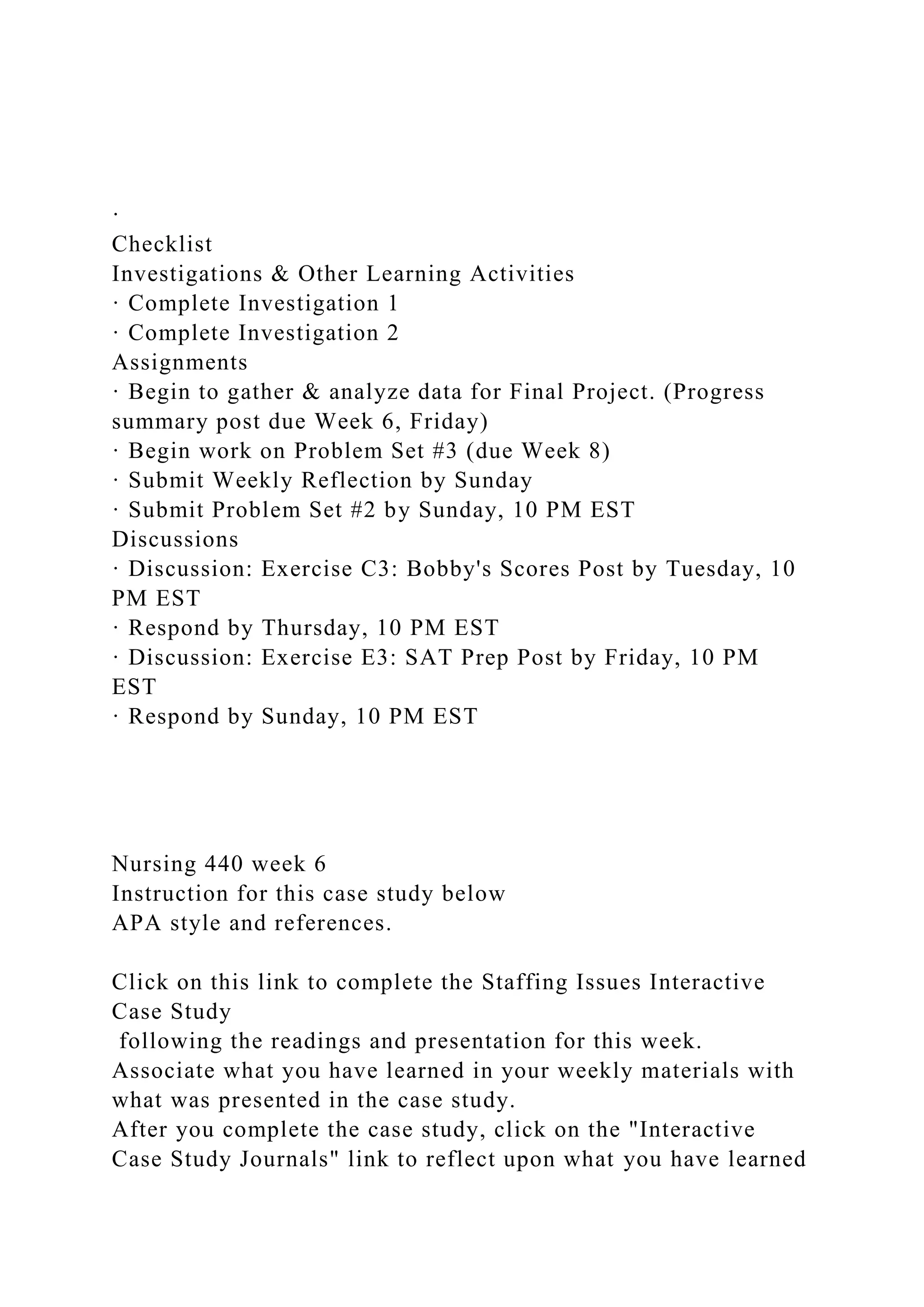 ·
Checklist
Investigations & Other Learning Activities
· Complete Investigation 1
· Complete Investigation 2
Assignments
· Begin to gather & analyze data for Final Project. (Progress
summary post due Week 6, Friday)
· Begin work on Problem Set #3 (due Week 8)
· Submit Weekly Reflection by Sunday
· Submit Problem Set #2 by Sunday, 10 PM EST
Discussions
· Discussion: Exercise C3: Bobby's Scores Post by Tuesday, 10
PM EST
· Respond by Thursday, 10 PM EST
· Discussion: Exercise E3: SAT Prep Post by Friday, 10 PM
EST
· Respond by Sunday, 10 PM EST
Nursing 440 week 6
Instruction for this case study below
APA style and references.
Click on this link to complete the Staffing Issues Interactive
Case Study
following the readings and presentation for this week.
Associate what you have learned in your weekly materials with
what was presented in the case study.
After you complete the case study, click on the "Interactive
Case Study Journals" link to reflect upon what you have learned
 