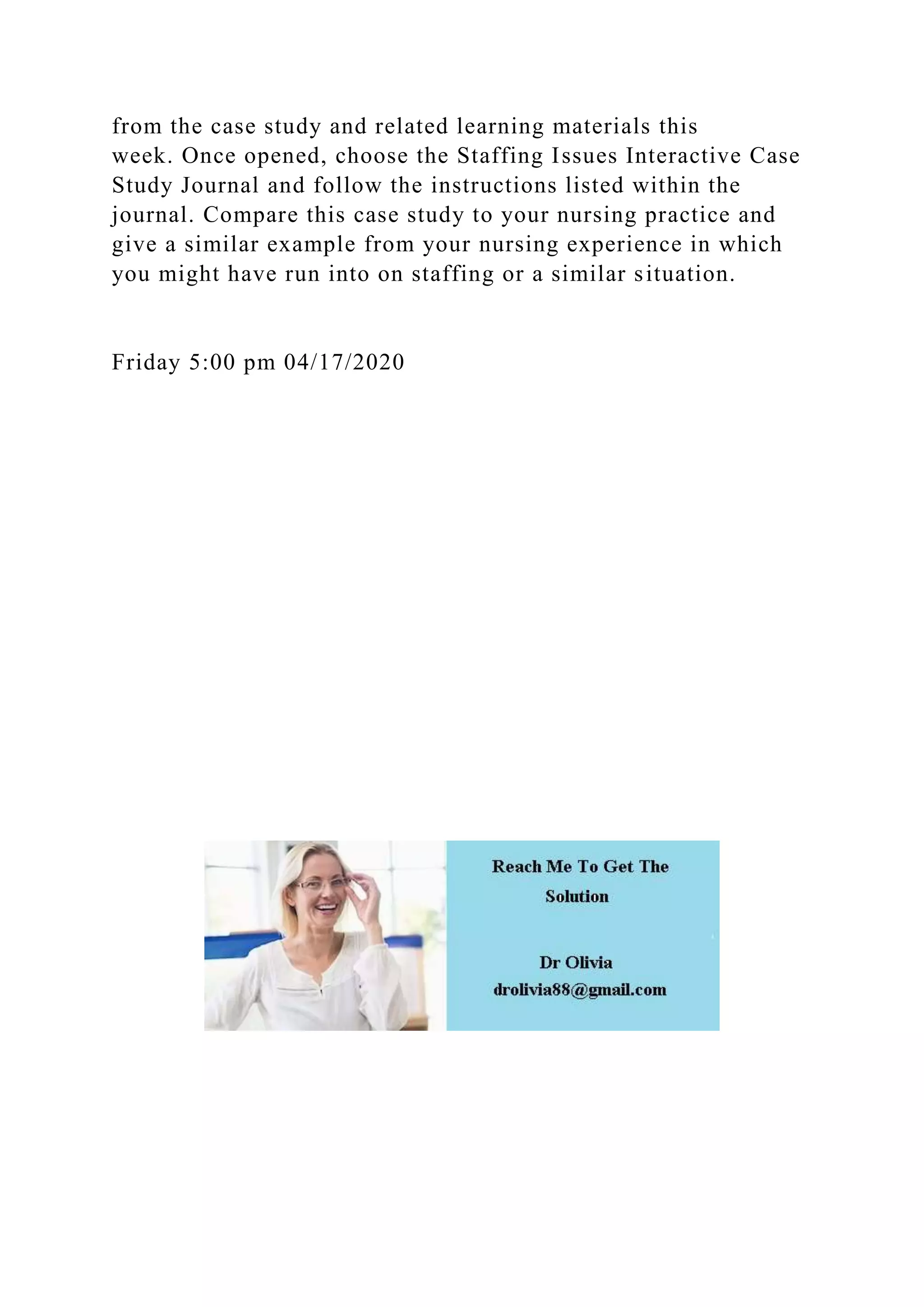 from the case study and related learning materials this
week. Once opened, choose the Staffing Issues Interactive Case
Study Journal and follow the instructions listed within the
journal. Compare this case study to your nursing practice and
give a similar example from your nursing experience in which
you might have run into on staffing or a similar situation.
Friday 5:00 pm 04/17/2020
 