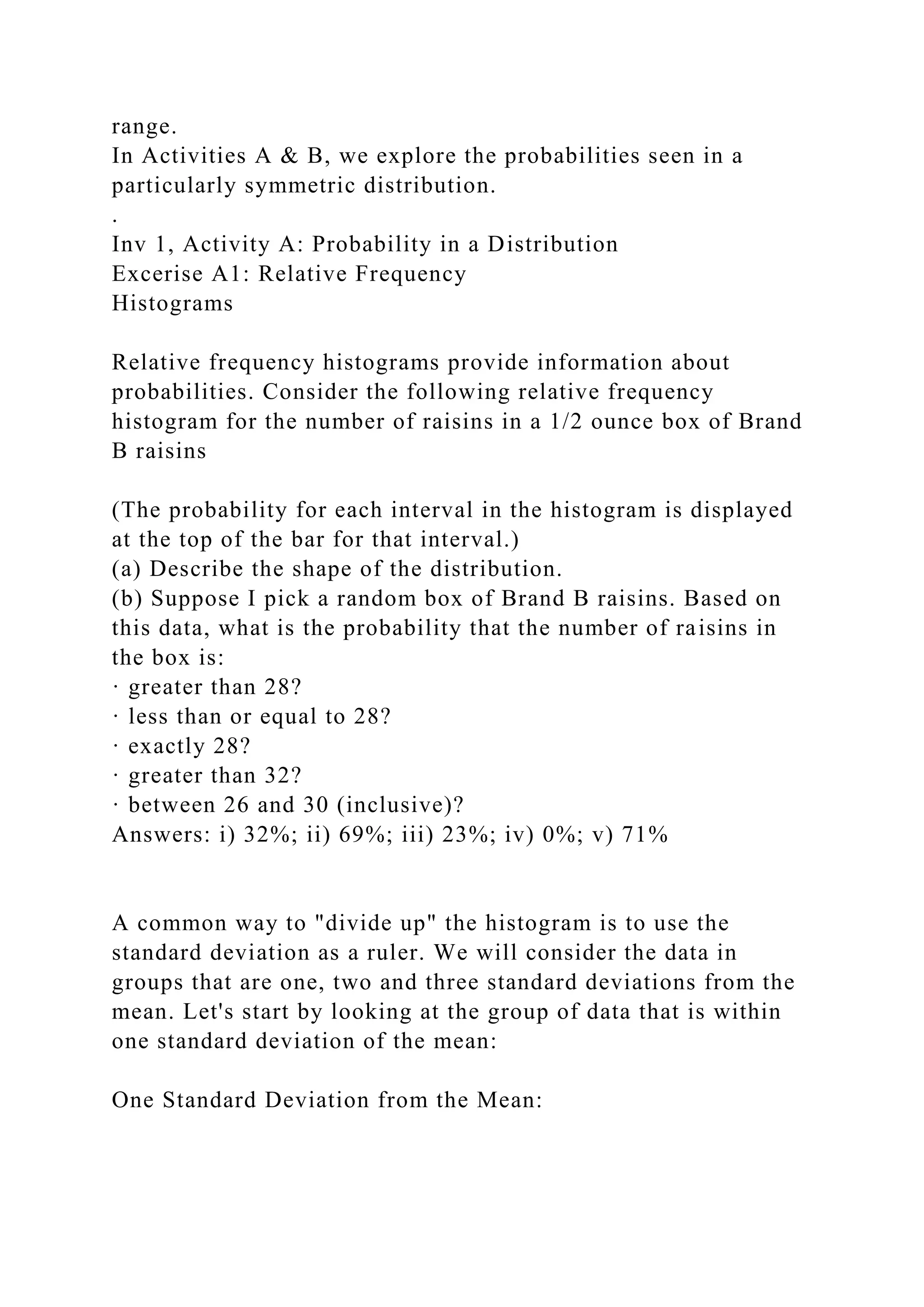 range.
In Activities A & B, we explore the probabilities seen in a
particularly symmetric distribution.
.
Inv 1, Activity A: Probability in a Distribution
Excerise A1: Relative Frequency
Histograms
Relative frequency histograms provide information about
probabilities. Consider the following relative frequency
histogram for the number of raisins in a 1/2 ounce box of Brand
B raisins
(The probability for each interval in the histogram is displayed
at the top of the bar for that interval.)
(a) Describe the shape of the distribution.
(b) Suppose I pick a random box of Brand B raisins. Based on
this data, what is the probability that the number of raisins in
the box is:
· greater than 28?
· less than or equal to 28?
· exactly 28?
· greater than 32?
· between 26 and 30 (inclusive)?
Answers: i) 32%; ii) 69%; iii) 23%; iv) 0%; v) 71%
A common way to "divide up" the histogram is to use the
standard deviation as a ruler. We will consider the data in
groups that are one, two and three standard deviations from the
mean. Let's start by looking at the group of data that is within
one standard deviation of the mean:
One Standard Deviation from the Mean:
 