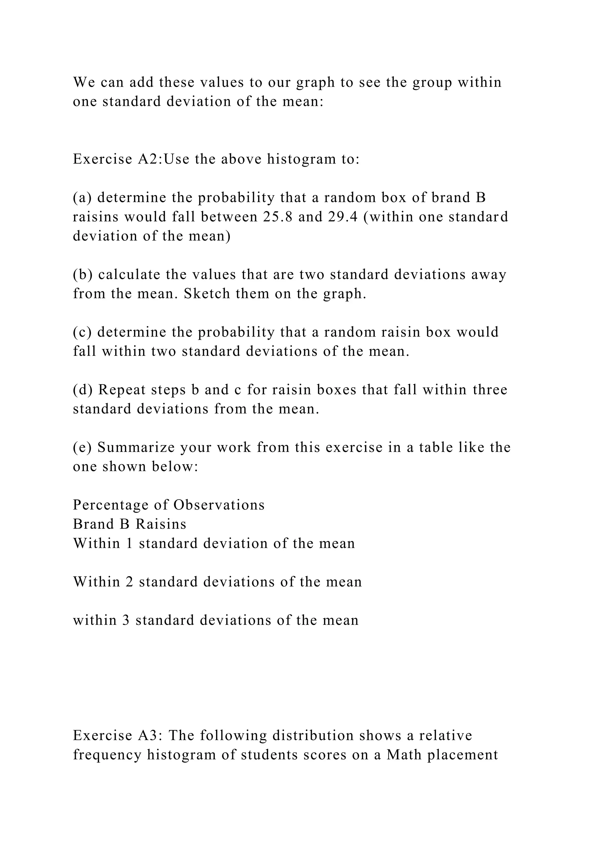 We can add these values to our graph to see the group within
one standard deviation of the mean:
Exercise A2:Use the above histogram to:
(a) determine the probability that a random box of brand B
raisins would fall between 25.8 and 29.4 (within one standard
deviation of the mean)
(b) calculate the values that are two standard deviations away
from the mean. Sketch them on the graph.
(c) determine the probability that a random raisin box would
fall within two standard deviations of the mean.
(d) Repeat steps b and c for raisin boxes that fall within three
standard deviations from the mean.
(e) Summarize your work from this exercise in a table like the
one shown below:
Percentage of Observations
Brand B Raisins
Within 1 standard deviation of the mean
Within 2 standard deviations of the mean
within 3 standard deviations of the mean
Exercise A3: The following distribution shows a relative
frequency histogram of students scores on a Math placement
 