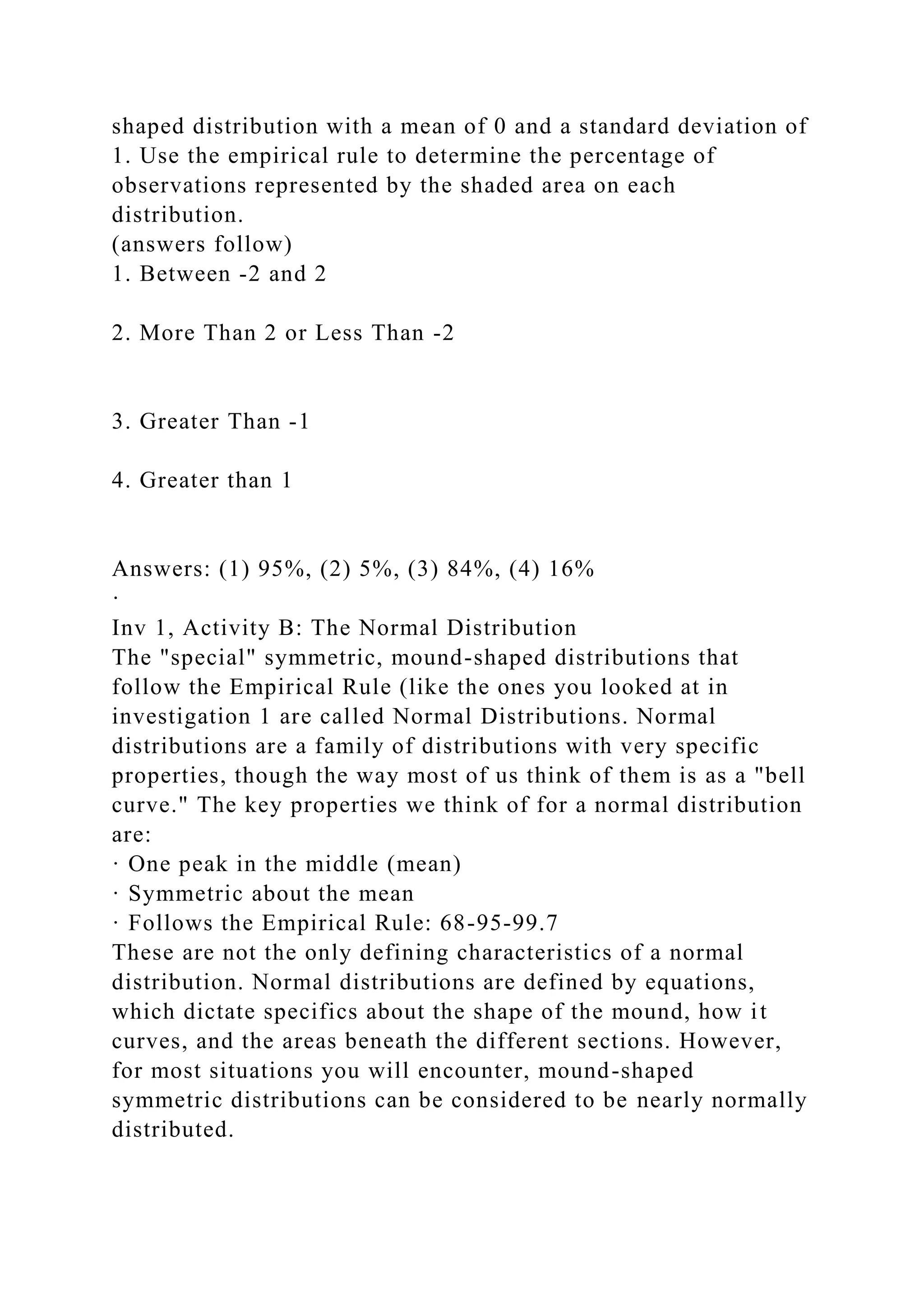shaped distribution with a mean of 0 and a standard deviation of
1. Use the empirical rule to determine the percentage of
observations represented by the shaded area on each
distribution.
(answers follow)
1. Between -2 and 2
2. More Than 2 or Less Than -2
3. Greater Than -1
4. Greater than 1
Answers: (1) 95%, (2) 5%, (3) 84%, (4) 16%
·
Inv 1, Activity B: The Normal Distribution
The "special" symmetric, mound-shaped distributions that
follow the Empirical Rule (like the ones you looked at in
investigation 1 are called Normal Distributions. Normal
distributions are a family of distributions with very specific
properties, though the way most of us think of them is as a "bell
curve." The key properties we think of for a normal distribution
are:
· One peak in the middle (mean)
· Symmetric about the mean
· Follows the Empirical Rule: 68-95-99.7
These are not the only defining characteristics of a normal
distribution. Normal distributions are defined by equations,
which dictate specifics about the shape of the mound, how it
curves, and the areas beneath the different sections. However,
for most situations you will encounter, mound-shaped
symmetric distributions can be considered to be nearly normally
distributed.
 