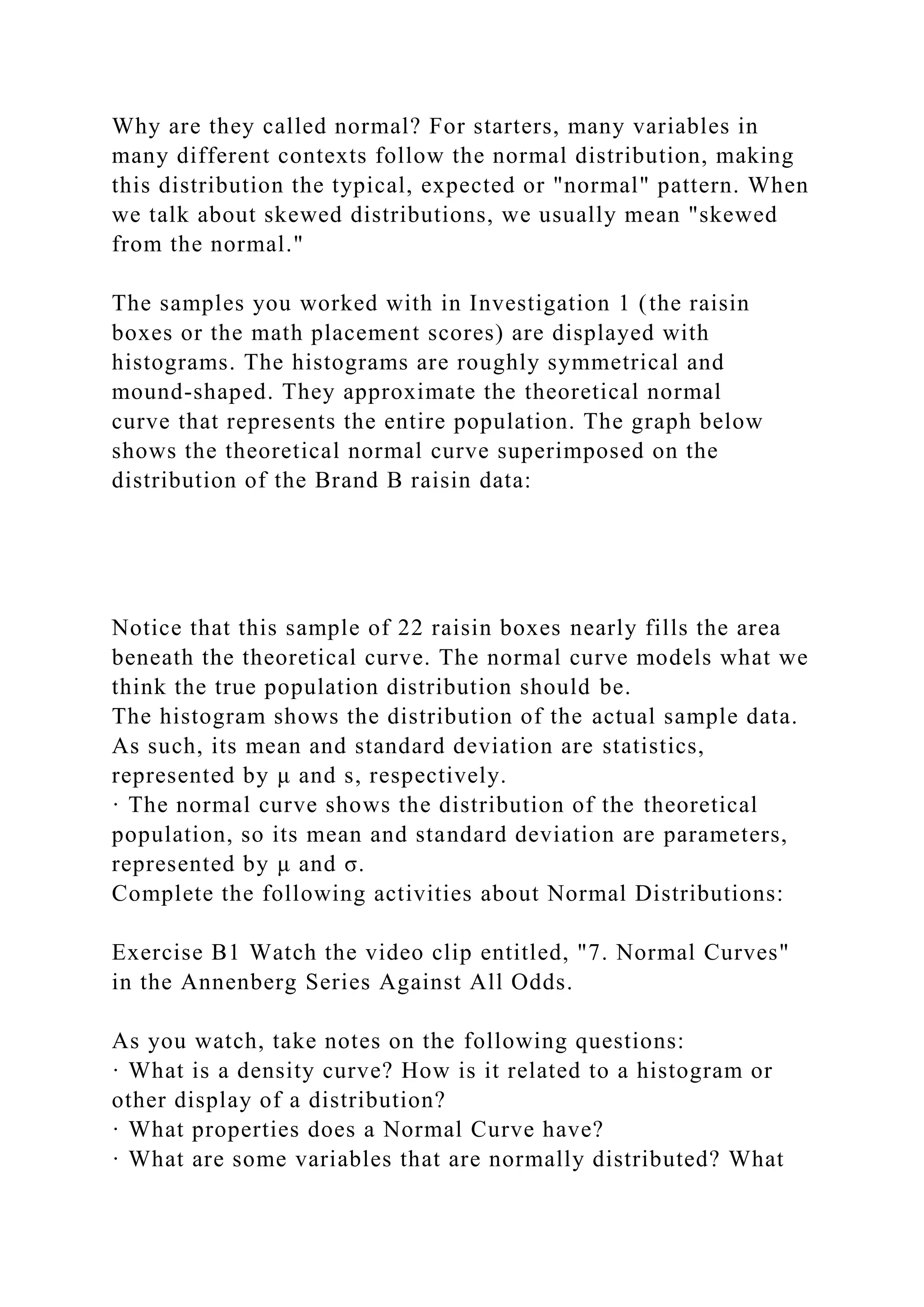 Why are they called normal? For starters, many variables in
many different contexts follow the normal distribution, making
this distribution the typical, expected or "normal" pattern. When
we talk about skewed distributions, we usually mean "skewed
from the normal."
The samples you worked with in Investigation 1 (the raisin
boxes or the math placement scores) are displayed with
histograms. The histograms are roughly symmetrical and
mound-shaped. They approximate the theoretical normal
curve that represents the entire population. The graph below
shows the theoretical normal curve superimposed on the
distribution of the Brand B raisin data:
Notice that this sample of 22 raisin boxes nearly fills the area
beneath the theoretical curve. The normal curve models what we
think the true population distribution should be.
The histogram shows the distribution of the actual sample data.
As such, its mean and standard deviation are statistics,
represented by μ and s, respectively.
· The normal curve shows the distribution of the theoretical
population, so its mean and standard deviation are parameters,
represented by μ and σ.
Complete the following activities about Normal Distributions:
Exercise B1 Watch the video clip entitled, "7. Normal Curves"
in the Annenberg Series Against All Odds.
As you watch, take notes on the following questions:
· What is a density curve? How is it related to a histogram or
other display of a distribution?
· What properties does a Normal Curve have?
· What are some variables that are normally distributed? What
 