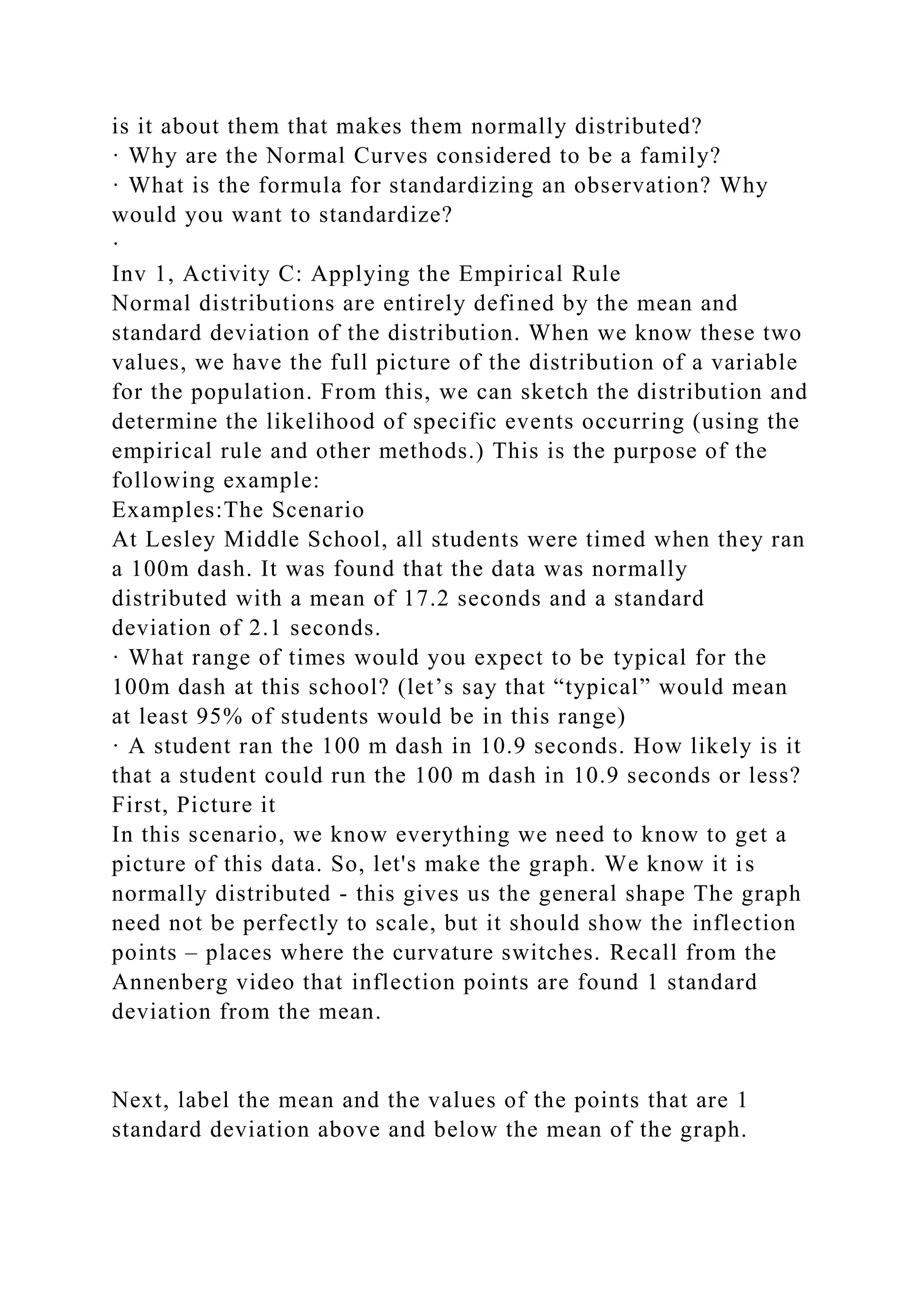 is it about them that makes them normally distributed?
· Why are the Normal Curves considered to be a family?
· What is the formula for standardizing an observation? Why
would you want to standardize?
·
Inv 1, Activity C: Applying the Empirical Rule
Normal distributions are entirely defined by the mean and
standard deviation of the distribution. When we know these two
values, we have the full picture of the distribution of a variable
for the population. From this, we can sketch the distribution and
determine the likelihood of specific events occurring (using the
empirical rule and other methods.) This is the purpose of the
following example:
Examples:The Scenario
At Lesley Middle School, all students were timed when they ran
a 100m dash. It was found that the data was normally
distributed with a mean of 17.2 seconds and a standard
deviation of 2.1 seconds.
· What range of times would you expect to be typical for the
100m dash at this school? (let’s say that “typical” would mean
at least 95% of students would be in this range)
· A student ran the 100 m dash in 10.9 seconds. How likely is it
that a student could run the 100 m dash in 10.9 seconds or less?
First, Picture it
In this scenario, we know everything we need to know to get a
picture of this data. So, let's make the graph. We know it is
normally distributed - this gives us the general shape The graph
need not be perfectly to scale, but it should show the inflection
points – places where the curvature switches. Recall from the
Annenberg video that inflection points are found 1 standard
deviation from the mean.
Next, label the mean and the values of the points that are 1
standard deviation above and below the mean of the graph.
 