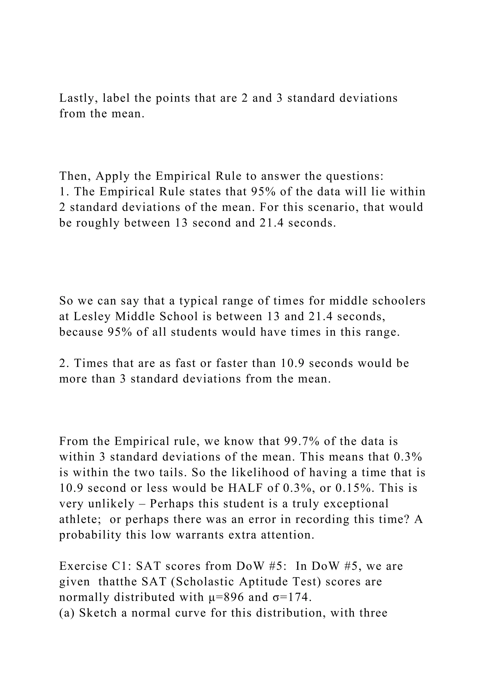 Lastly, label the points that are 2 and 3 standard deviations
from the mean.
Then, Apply the Empirical Rule to answer the questions:
1. The Empirical Rule states that 95% of the data will lie within
2 standard deviations of the mean. For this scenario, that would
be roughly between 13 second and 21.4 seconds.
So we can say that a typical range of times for middle schoolers
at Lesley Middle School is between 13 and 21.4 seconds,
because 95% of all students would have times in this range.
2. Times that are as fast or faster than 10.9 seconds would be
more than 3 standard deviations from the mean.
From the Empirical rule, we know that 99.7% of the data is
within 3 standard deviations of the mean. This means that 0.3%
is within the two tails. So the likelihood of having a time that is
10.9 second or less would be HALF of 0.3%, or 0.15%. This is
very unlikely – Perhaps this student is a truly exceptional
athlete; or perhaps there was an error in recording this time? A
probability this low warrants extra attention.
Exercise C1: SAT scores from DoW #5: In DoW #5, we are
given thatthe SAT (Scholastic Aptitude Test) scores are
normally distributed with μ=896 and σ=174.
(a) Sketch a normal curve for this distribution, with three
 