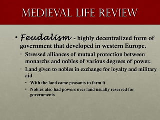 Medieval Life ReviewMedieval Life Review
• FeudalismFeudalism - highly decentralized form of- highly decentralized form of
government that developed in western Europe.government that developed in western Europe.
• Stressed alliances of mutual protection betweenStressed alliances of mutual protection between
monarchs and nobles of various degrees of power.monarchs and nobles of various degrees of power.
• Land given to nobles in exchange for loyalty and militaryLand given to nobles in exchange for loyalty and military
aidaid
• With the land came peasants to farm itWith the land came peasants to farm it
• Nobles also had powers over land usually reserved forNobles also had powers over land usually reserved for
governmentsgovernments
 