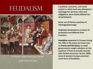 FeudalismFeudalism
• A political, economic, and socialA political, economic, and social
system in which land was allocated insystem in which land was allocated in
exchange for services; roles andexchange for services; roles and
obligations were clearly defined forobligations were clearly defined for
all participantsall participants
• Grew out of Roman practices ofGrew out of Roman practices of
clientage/patronageclientage/patronage
• Originally developed as a means ofOriginally developed as a means of
protection and defense fromprotection and defense from
invasionsinvasions
• FeudalismFeudalism appeared in Europe duringappeared in Europe during
the 700s in the areas we know nowthe 700s in the areas we know now
asas France and GermanyFrance and Germany, as weak, as weak
governments sought solutions to thegovernments sought solutions to the
question of how to provide securityquestion of how to provide security
with limited resources. By the 1000s,with limited resources. By the 1000s,
most of western Europe practicedmost of western Europe practiced
some form of feudalism.some form of feudalism.
A French vassal receiving a feudal
grant from the king
 