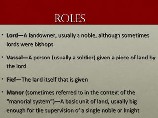 RolesRoles
• Lord—Lord—A landowner, usually a noble, although sometimesA landowner, usually a noble, although sometimes
lords were bishopslords were bishops
• Vassal—Vassal—A person (usually a soldier) given a piece of land byA person (usually a soldier) given a piece of land by
the lordthe lord
• Fief—Fief—The land itself that is givenThe land itself that is given
• ManorManor (sometimes referred to in the context of the(sometimes referred to in the context of the
““manorial systemmanorial system””))——A basic unit of land, usually bigA basic unit of land, usually big
enough for the supervision of a single noble or knightenough for the supervision of a single noble or knight
 
