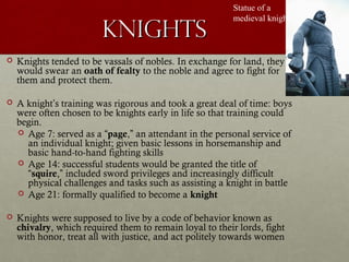KnightsKnights
Statue of a
medieval knight
 Knights tended to be vassals of nobles. In exchange for land, they
would swear an oath of fealty to the noble and agree to fight for
them and protect them.
 A knight’s training was rigorous and took a great deal of time: boys
were often chosen to be knights early in life so that training could
begin.
 Age 7: served as a “page,” an attendant in the personal service of
an individual knight; given basic lessons in horsemanship and
basic hand-to-hand fighting skills
 Age 14: successful students would be granted the title of
“squire,” included sword privileges and increasingly difficult
physical challenges and tasks such as assisting a knight in battle
 Age 21: formally qualified to become a knight
 Knights were supposed to live by a code of behavior known as
chivalry, which required them to remain loyal to their lords, fight
with honor, treat all with justice, and act politely towards women
 