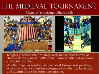 The Medieval TournamentThe Medieval Tournament
Means of practicing military skillsMeans of practicing military skills
 Knights practiced their military skills in exercises known as
“tournaments”—mock battles that involved both real weapons
and actual combat
 Another popular sport in late medieval Europe was jousting,
which involved two knights charging each other on horseback
and attempting to dismount one another.
 