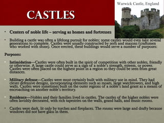 CastlesCastles
• Centers of noble life – serving as homes and fortressesCenters of noble life – serving as homes and fortresses
• Building a castle was often a lifelong pursuit for nobles;Building a castle was often a lifelong pursuit for nobles; some castles would even take severalsome castles would even take several
generations to completegenerations to complete. Castles were usually constructed by serfs and masons (. Castles were usually constructed by serfs and masons (craftsmencraftsmen
who worked with stone).who worked with stone). Once erected, these buildings would serve a number of purposes:Once erected, these buildings would serve a number of purposes:
Purposes:Purposes:
• IntimidationIntimidation——Castles were often built in the spirit of competition with other nobles, friendlyCastles were often built in the spirit of competition with other nobles, friendly
or otherwise. A large castle could serve as a sign of a nobleor otherwise. A large castle could serve as a sign of a noble’’s strength, esteem, or power.s strength, esteem, or power.
Castles were often placed on the highest point in a region so they could be seen from greatCastles were often placed on the highest point in a region so they could be seen from great
distances.distances.
• Military defenseMilitary defense——Castles were most certainly built with military use in mind. They hadCastles were most certainly built with military use in mind. They had
clever defensive designs, incorporating elements such as moats, large watchtowers, and highclever defensive designs, incorporating elements such as moats, large watchtowers, and high
walls. Castles were sometimes built on the outer regions of a noblewalls. Castles were sometimes built on the outer regions of a noble’’s land grant as a means ofs land grant as a means of
encroaching on another nobleencroaching on another noble’’s territory.s territory.
• ResidenceResidence——Nobles and their families lived in castles. The castles of the higher nobles wereNobles and their families lived in castles. The castles of the higher nobles were
often lavishly decorated, with rich tapestries on the walls, grand halls, and music rooms.often lavishly decorated, with rich tapestries on the walls, grand halls, and music rooms.
• Castles were dark, lit only by torches and fireplaces. The rooms were large and drafty becauseCastles were dark, lit only by torches and fireplaces. The rooms were large and drafty because
windows did not have glass in them.windows did not have glass in them.
Warwick Castle, England
 