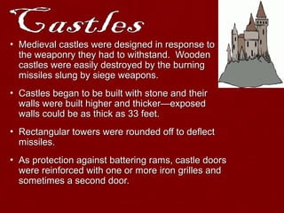 • Medieval castles were designed in response toMedieval castles were designed in response to
the weaponry they had to withstand. Woodenthe weaponry they had to withstand. Wooden
castles were easily destroyed by the burningcastles were easily destroyed by the burning
missiles slung by siege weapons.missiles slung by siege weapons.
• Castles began to be built with stone and theirCastles began to be built with stone and their
walls were built higher and thicker—exposedwalls were built higher and thicker—exposed
walls could be as thick as 33 feet.walls could be as thick as 33 feet.
• Rectangular towers were rounded off to deflectRectangular towers were rounded off to deflect
missiles.missiles.
• As protection against battering rams, castle doorsAs protection against battering rams, castle doors
were reinforced with one or more iron grilles andwere reinforced with one or more iron grilles and
sometimes a second door.sometimes a second door.
 