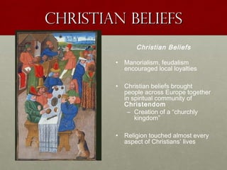 Christian beliefsChristian beliefs
Christian Beliefs
• Manorialism, feudalism
encouraged local loyalties
• Christian beliefs brought
people across Europe together
in spiritual community of
Christendom
– Creation of a “churchly
kingdom”
• Religion touched almost every
aspect of Christians’ lives
 