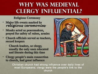 Why was medievalWhy was medieval
clergy influential?clergy influential?
Religious CeremonyReligious Ceremony
• Major life events marked byMajor life events marked by
religious ceremoniesreligious ceremonies
• Monks acted as peacemakers,Monks acted as peacemakers,
prayed for safety of rulers, armiesprayed for safety of rulers, armies
• Church officials served as teachers,Church officials served as teachers,
record keepersrecord keepers
• Church leaders, or clergy,Church leaders, or clergy,
usually the only ones educatedusually the only ones educated
and literate during this timeand literate during this time
• Clergy peopleClergy people’’s main connections main connection
to church, had great influenceto church, had great influence
Christian church had strong influence over daily lives of
most Europeans; clergy were the people's link to the
church
 