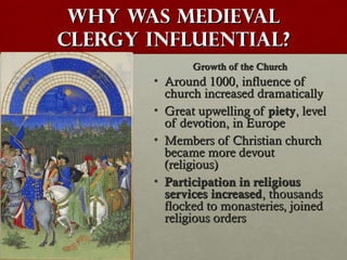 Why was medievalWhy was medieval
clergy influential?clergy influential?
Growth of the ChurchGrowth of the Church
• Around 1000, influence ofAround 1000, influence of
church increased dramaticallychurch increased dramatically
• Great upwelling ofGreat upwelling of pietypiety, level, level
of devotion, in Europeof devotion, in Europe
• Members of Christian churchMembers of Christian church
became more devoutbecame more devout
(religious)(religious)
• Participation in religiousParticipation in religious
services increasedservices increased, thousands, thousands
flocked to monasteries, joinedflocked to monasteries, joined
religious ordersreligious orders
 