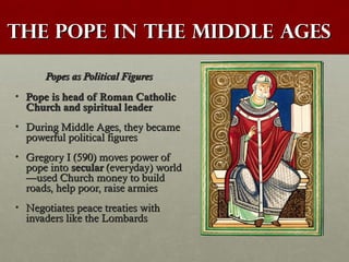 The Pope in the Middle AgesThe Pope in the Middle Ages
Popes as Political FiguresPopes as Political Figures
• Pope is head of Roman CatholicPope is head of Roman Catholic
Church and spiritual leaderChurch and spiritual leader
• During Middle Ages, they becameDuring Middle Ages, they became
powerful political figurespowerful political figures
• Gregory I (590) moves power ofGregory I (590) moves power of
pope intopope into secularsecular (everyday) world(everyday) world
—used Church money to build—used Church money to build
roads, help poor, raise armiesroads, help poor, raise armies
• Negotiates peace treaties withNegotiates peace treaties with
invaders like the Lombardsinvaders like the Lombards
 