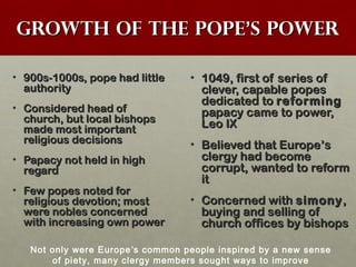 Growth of the PopeGrowth of the Pope’’s Powers Power
• 900s-1000s, pope had little900s-1000s, pope had little
authorityauthority
• Considered head ofConsidered head of
church, but local bishopschurch, but local bishops
made most importantmade most important
religious decisionsreligious decisions
• Papacy not held in highPapacy not held in high
regardregard
• Few popes noted forFew popes noted for
religious devotion; mostreligious devotion; most
were nobles concernedwere nobles concerned
with increasing own powerwith increasing own power
• 1049, first of series of1049, first of series of
clever, capable popesclever, capable popes
dedicated todedicated to reformingreforming
papacy came to power,papacy came to power,
Leo IXLeo IX
• Believed that EuropeBelieved that Europe’’ss
clergy had becomeclergy had become
corrupt, wanted to reformcorrupt, wanted to reform
itit
• Concerned withConcerned with simonysimony,,
buying and selling ofbuying and selling of
church offices by bishopschurch offices by bishops
Not only were Europe’s common people inspired by a new sense
of piety, many clergy members sought ways to improve
 