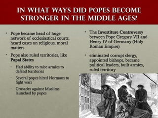 In what ways did popes becomeIn what ways did popes become
stronger in the Middle Ages?stronger in the Middle Ages?
• Pope became head of hugePope became head of huge
network of ecclesiastical courts,network of ecclesiastical courts,
heard cases on religious, moralheard cases on religious, moral
mattersmatters
• Pope also ruled territories, likePope also ruled territories, like
Papal StatesPapal States
• Had ability to raise armies toHad ability to raise armies to
defend territoriesdefend territories
• Several popes hired Normans toSeveral popes hired Normans to
fight warsfight wars
• Crusades against MuslimsCrusades against Muslims
launched by popeslaunched by popes
• TheThe Investiture ControversyInvestiture Controversy
between Pope Gregory VII andbetween Pope Gregory VII and
Henry IV of Germany (HolyHenry IV of Germany (Holy
Roman Empire)Roman Empire)
• eliminated corrupt clergy,eliminated corrupt clergy,
appointed bishops, becameappointed bishops, became
political leaders, built armies,political leaders, built armies,
ruled territoryruled territory
 
