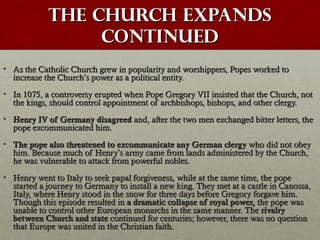 The Church ExpandsThe Church Expands
continuedcontinued
• As the Catholic Church grew in popularity and worshippers, Popes worked toAs the Catholic Church grew in popularity and worshippers, Popes worked to
increase the Churchincrease the Church’’s power as a political entity.s power as a political entity.
• In 1075, a controversy erupted when Pope Gregory VII insisted that the Church, notIn 1075, a controversy erupted when Pope Gregory VII insisted that the Church, not
the kings, should control appointment of archbishops, bishops, and other clergy.the kings, should control appointment of archbishops, bishops, and other clergy.
• Henry IV of Germany disagreedHenry IV of Germany disagreed and, after the two men exchanged bitter letters, theand, after the two men exchanged bitter letters, the
pope excommunicated him.pope excommunicated him.
• The pope also threatened to excommunicate any German clergyThe pope also threatened to excommunicate any German clergy who did not obeywho did not obey
him. Because much of Henryhim. Because much of Henry’’s army came from lands administered by the Church,s army came from lands administered by the Church,
he was vulnerable to attack from powerful nobles.he was vulnerable to attack from powerful nobles.
• Henry went to Italy to seek papal forgiveness, while at the same time, the popeHenry went to Italy to seek papal forgiveness, while at the same time, the pope
started a journey to Germany to install a new king. They met at a castle in Canossa,started a journey to Germany to install a new king. They met at a castle in Canossa,
Italy, where Henry stood in the snow for three days before Gregory forgave him.Italy, where Henry stood in the snow for three days before Gregory forgave him.
Though this episode resulted inThough this episode resulted in a dramatic collapse of royal power,a dramatic collapse of royal power, the pope wasthe pope was
unable to control other European monarchs in the same manner. Theunable to control other European monarchs in the same manner. The rivalryrivalry
between Church and statebetween Church and state continued for centuries; however, there was no questioncontinued for centuries; however, there was no question
that Europe was united in the Christian faith.that Europe was united in the Christian faith.
 