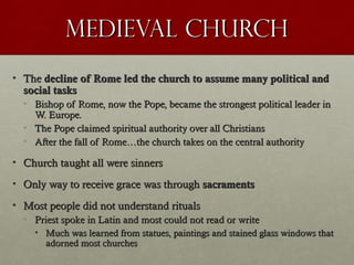 Medieval ChurchMedieval Church
• TheThe decline of Rome led the church to assume many political anddecline of Rome led the church to assume many political and
social taskssocial tasks
• Bishop of Rome, now the Pope, became the strongest political leader inBishop of Rome, now the Pope, became the strongest political leader in
W. Europe.W. Europe.
• The Pope claimed spiritual authority over all ChristiansThe Pope claimed spiritual authority over all Christians
• After the fall of Rome…the church takes on the central authorityAfter the fall of Rome…the church takes on the central authority
• Church taught all were sinnersChurch taught all were sinners
• Only way to receive grace was throughOnly way to receive grace was through sacramentssacraments
• Most people did not understand ritualsMost people did not understand rituals
• Priest spoke in Latin and most could not read or writePriest spoke in Latin and most could not read or write
• Much was learned from statues, paintings and stained glass windows thatMuch was learned from statues, paintings and stained glass windows that
adorned most churchesadorned most churches
 