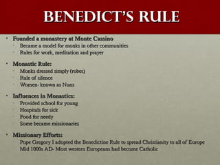 BenedictBenedict’’s Rules Rule
• Founded a monastery at Monte CassinoFounded a monastery at Monte Cassino
• Became a model for monks in other communitiesBecame a model for monks in other communities
• Rules for work, meditation and prayerRules for work, meditation and prayer
• Monastic Rule:Monastic Rule:
• Monks dressed simply (robes)Monks dressed simply (robes)
• Rule of silenceRule of silence
• Women- known as NunsWomen- known as Nuns
• Influences in Monastics:Influences in Monastics:
• Provided school for youngProvided school for young
• Hospitals for sickHospitals for sick
• Food for needyFood for needy
• Some became missionariesSome became missionaries
• Missionary Efforts:Missionary Efforts:
• Pope Gregory I adopted the Benedictine Rule to spread Christianity to all of EuropePope Gregory I adopted the Benedictine Rule to spread Christianity to all of Europe
• Mid 1000s AD- Most western Europeans had become CatholicMid 1000s AD- Most western Europeans had become Catholic
 