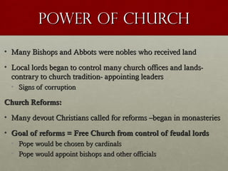 Power of ChurchPower of Church
• Many Bishops and Abbots were nobles who received landMany Bishops and Abbots were nobles who received land
• Local lords began to control many church offices and lands-Local lords began to control many church offices and lands-
contrary to church tradition- appointing leaderscontrary to church tradition- appointing leaders
• Signs of corruptionSigns of corruption
Church Reforms:Church Reforms:
• Many devout Christians called for reforms –began in monasteriesMany devout Christians called for reforms –began in monasteries
• Goal of reforms = Free Church from control of feudal lordsGoal of reforms = Free Church from control of feudal lords
• Pope would be chosen by cardinalsPope would be chosen by cardinals
• Pope would appoint bishops and other officialsPope would appoint bishops and other officials
 