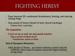 Fighting HeresyFighting Heresy
• Pope Innocent III- condemned drunkenness, feasting, and dancingPope Innocent III- condemned drunkenness, feasting, and dancing
among clergyamong clergy
• Stop spread of heresy (denial of basic church teachings)Stop spread of heresy (denial of basic church teachings)
• Convert first/ crush laterConvert first/ crush later
The InquisitionThe Inquisition
• Court set up to seek out and punish hereticsCourt set up to seek out and punish heretics
• Many accused without proofMany accused without proof
• Punishments- prison or deathPunishments- prison or death
End of European MonasteryEnd of European Monastery
After decline of Rome…no central authority existed until theAfter decline of Rome…no central authority existed until the
1100ADs when many European monarchs began building1100ADs when many European monarchs began building
strong statesstrong states
 