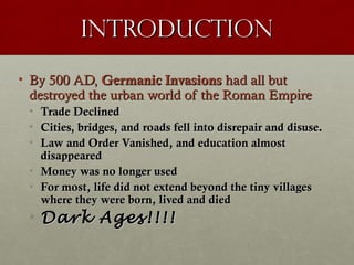 IntroductionIntroduction
• By 500 AD,By 500 AD, Germanic InvasionsGermanic Invasions had all buthad all but
destroyed the urban world of the Roman Empiredestroyed the urban world of the Roman Empire
• Trade DeclinedTrade Declined
• Cities, bridges, and roads fell into disrepair and disuse.Cities, bridges, and roads fell into disrepair and disuse.
• Law and Order Vanished, and education almostLaw and Order Vanished, and education almost
disappeareddisappeared
• Money was no longer usedMoney was no longer used
• For most, life did not extend beyond the tiny villagesFor most, life did not extend beyond the tiny villages
where they were born, lived and diedwhere they were born, lived and died
• Dark Ages!!!!Dark Ages!!!!
 