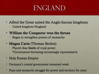 EnglandEngland
• Alfred the Great united the Anglo-Saxons kingdomsAlfred the Great united the Anglo-Saxons kingdoms
• United kingdom=EnglandUnited kingdom=England
• William the Conqueror won the throneWilliam the Conqueror won the throne
• Began to strengthen powers of monarchyBegan to strengthen powers of monarchy
• Magna CartaMagna Carta (Thomas Becket)(Thomas Becket)
• Placed clearPlaced clear limitslimits of royal powerof royal power
• *Government becoming increasingly representative*Government becoming increasingly representative
• Holy Roman EmpireHoly Roman Empire
• GermanyGermany’’s central government remained weaks central government remained weak
• Pope and monarchs struggle for power and territory for yearsPope and monarchs struggle for power and territory for years
 