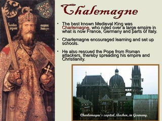 • The best known Medieval King wasThe best known Medieval King was
Charlemagne,Charlemagne, who ruled over a large empire inwho ruled over a large empire in
what is now France, Germany and parts of Italy.what is now France, Germany and parts of Italy.
• Charlemagne encouraged learning and set upCharlemagne encouraged learning and set up
schools.schools.
• He also rescued the Pope from RomanHe also rescued the Pope from Roman
attackers, thereby spreading his empire andattackers, thereby spreading his empire and
Christianity.Christianity.
Charlemagne’s capital, Aachen, in Germany.
 