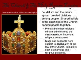 • Feudalism and the manor
system created divisions
among people. Shared beliefs
in the teachings of the Church
bonded people together.
– Priests and other religious
officials administered the
sacraments, or important
religious ceremonies.
– Kings and peasants were
subject to canon law, or the
law of the Church, in matters
such as marriage and
religious practices.
A crown from the Holy Roman Empire.
 