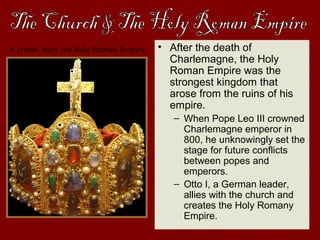 A crown from the Holy Roman Empire. • After the death of
Charlemagne, the Holy
Roman Empire was the
strongest kingdom that
arose from the ruins of his
empire.
– When Pope Leo III crowned
Charlemagne emperor in
800, he unknowingly set the
stage for future conflicts
between popes and
emperors.
– Otto I, a German leader,
allies with the church and
creates the Holy Romany
Empire.
 