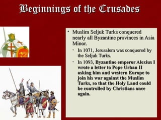 Beginnings of the CrusadesBeginnings of the Crusades
• Muslim Seljuk Turks conqueredMuslim Seljuk Turks conquered
nearly all Byzantine provinces in Asianearly all Byzantine provinces in Asia
Minor.Minor.
• In 1071, Jerusalem was conquered byIn 1071, Jerusalem was conquered by
the Seljuk Turks.the Seljuk Turks.
• In 1093,In 1093, Byzantine emperor Alexius IByzantine emperor Alexius I
wrote a letter to Pope Urban IIwrote a letter to Pope Urban II
asking him and western Europe toasking him and western Europe to
join his war against the Muslimjoin his war against the Muslim
Turks, so that the Holy Land couldTurks, so that the Holy Land could
be controlled by Christians oncebe controlled by Christians once
again.again.
 