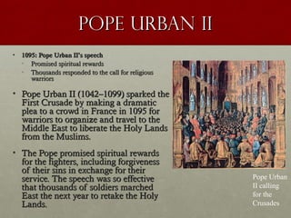 Pope Urban IIPope Urban II
• 1095: Pope Urban II1095: Pope Urban II’’s speechs speech
• Promised spiritual rewardsPromised spiritual rewards
• Thousands responded to the call for religiousThousands responded to the call for religious
warriorswarriors
• Pope Urban II (1042Pope Urban II (1042––1099) sparked the1099) sparked the
First Crusade by making a dramaticFirst Crusade by making a dramatic
plea to a crowd in France in 1095 forplea to a crowd in France in 1095 for
warriors to organize and travel to thewarriors to organize and travel to the
Middle East to liberate the Holy LandsMiddle East to liberate the Holy Lands
from the Muslims.from the Muslims.
• The Pope promised spiritual rewardsThe Pope promised spiritual rewards
for the fighters, including forgivenessfor the fighters, including forgiveness
of their sins in exchange for theirof their sins in exchange for their
service. The speech was so effectiveservice. The speech was so effective
that thousands of soldiers marchedthat thousands of soldiers marched
East the next year to retake the HolyEast the next year to retake the Holy
Lands.Lands.
Pope Urban
II calling
for the
Crusades
 