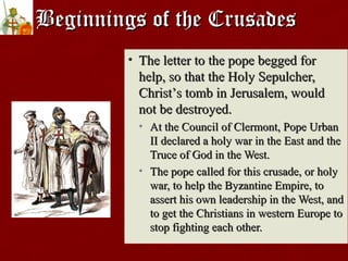 Beginnings of the CrusadesBeginnings of the Crusades
• The letter to the pope begged forThe letter to the pope begged for
help, so that the Holy Sepulcher,help, so that the Holy Sepulcher,
ChristChrist’’s tomb in Jerusalem, woulds tomb in Jerusalem, would
not be destroyed.not be destroyed.
• At the Council of Clermont, Pope UrbanAt the Council of Clermont, Pope Urban
II declared a holy war in the East and theII declared a holy war in the East and the
Truce of God in the West.Truce of God in the West.
• The pope called for this crusade, or holyThe pope called for this crusade, or holy
war, to help the Byzantine Empire, towar, to help the Byzantine Empire, to
assert his own leadership in the West, andassert his own leadership in the West, and
to get the Christians in western Europe toto get the Christians in western Europe to
stop fighting each other.stop fighting each other.
 
