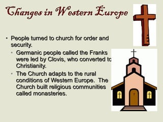 • People turned to church for order andPeople turned to church for order and
security.security.
• Germanic people called the FranksGermanic people called the Franks
were led by Clovis, who converted towere led by Clovis, who converted to
Christianity.Christianity.
• The Church adapts to the ruralThe Church adapts to the rural
conditions of Western Europe. Theconditions of Western Europe. The
Church built religious communitiesChurch built religious communities
called monasteries.called monasteries.
 