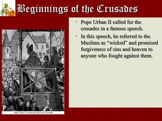 Beginnings of the CrusadesBeginnings of the Crusades
• Pope Urban II called for thePope Urban II called for the
crusades in a famous speech.crusades in a famous speech.
• In this speech, he referred to theIn this speech, he referred to the
Muslims asMuslims as ““wickedwicked”” and promisedand promised
forgiveness of sins and heaven toforgiveness of sins and heaven to
anyone who fought against them.anyone who fought against them.
 