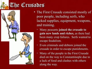 The CrusadesThe Crusades
• The First Crusade consisted mostly ofThe First Crusade consisted mostly of
poor people, including serfs, whopoor people, including serfs, who
lacked supplies, equipment, weapons,lacked supplies, equipment, weapons,
and training.and training.
• Many peasantsMany peasants joined the crusade tojoined the crusade to
gain new lands and riches,gain new lands and riches, as there hadas there had
been many crop failures. Serfs wanted tobeen many crop failures. Serfs wanted to
escape feudalism.escape feudalism.
• Even criminals and debtors joined theEven criminals and debtors joined the
crusade in order to escape punishments.crusade in order to escape punishments.
• Many of the people in the First CrusadeMany of the people in the First Crusade
died on the way to Constantinople due todied on the way to Constantinople due to
a lack of food and clashes with othersa lack of food and clashes with others
along the way.along the way.
 