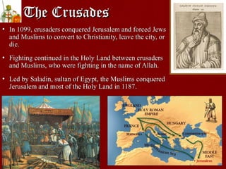 The CrusadesThe Crusades
• In 1099, crusaders conquered Jerusalem and forced JewsIn 1099, crusaders conquered Jerusalem and forced Jews
and Muslims to convert to Christianity, leave the city, orand Muslims to convert to Christianity, leave the city, or
die.die.
• Fighting continued in the Holy Land between crusadersFighting continued in the Holy Land between crusaders
and Muslims, who were fighting in the name of Allah.and Muslims, who were fighting in the name of Allah.
• Led by Saladin, sultan of Egypt, the Muslims conqueredLed by Saladin, sultan of Egypt, the Muslims conquered
Jerusalem and most of the Holy Land in 1187.Jerusalem and most of the Holy Land in 1187.
 